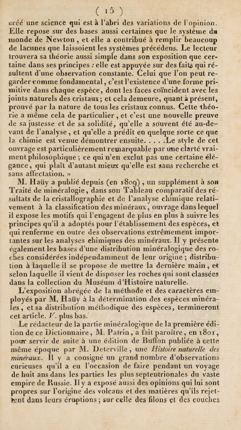 ( 1$) uree une science qui est a l’abri des variations de 1 opinion. Elle repose sur des bases aussi certaines que le systeme da monde de Newton , et elle a contribue a remplir beaucoup de lacunes que laissoient les systemes precedens. Le lecteur trouvera sa theorie aussi simple dans son exposition que cer- taine dans ses principes : elle est appuyee sur des faits qui re- sultent d une observation constante. Celui que l’on peut re- gardercomme fondamental, c’est l’existence d’une forme pri¬ mitive dans chaque espece, dont les faces coincident avec les joints naturels des cristaux; et celademeure, quant a present, prouve par la nature de tous les cristaux connus. Cette iheo- rie a meme cela de particulier, et c’est une nouvelle preuve de sa justesse et de sa solidite, qu’elle a scjuvent ete au-de- vant de l analyse, et qu’elle a predit en quelque sorte ce que la chimie est venue demontrer ensuite.Le style de cet ouvrage est particulierement remarquable par une clarte vrai- ment philosophique ; ce qui n’en exclut pas une certaine ele¬ gance, qui plait d’autant mieux qu’elle est sans recherche et sans affectation, » M. Haiiy a publie depuis (en 1809) , un supplement a son Traite de mineralogie, dans son Tableau comparatif des re~ sultats de la cristallographie et de 1’analyse chimique relati- vement a la classification des mineraux, ouvrage dans lequel il expose les motifs qui l’engagent de plus en plus a suivre les principes qu’il a adoptes pour l dtablissement des especes, et qui renferme en outre des observations extremement imp or lantes sur les analyses ehimiques des mineraux. II y presente egalement les bases d’une distribution mineralogique des ro- ches considerees independamment de leur origine ; distribu¬ tion a iaquelle il se propose de mettre la derniere main, et selon Iaquelle il vient de disposer les roches qui sont classees dans la collection du Museum d’Histoire naturelle. L’exposition abregee de la niethode et des caracteres em¬ ployes par M, Haiiy a la determination des especes minera- les, et sa distribution methodique des especes, lermineront cet article. V. plusbas. Le redacleur de la partie mineralogique de la premiere edi¬ tion de ce Dictionnaire, M. Patrin, a fait paroilre, en 1801, pour servir de suite a une edition de Buffon publiee a cette meme epoque par M. Deterville, une Histoire naturelle des mineraux. 11 y a consigne un grand nombre d’observations curieuses qu’il a eu l’occasion de faire pendant un voyage de huit ans dans les parties les plus septentrionales du vaste empire de Russie. Il y a expose aussi des opinions qui lui sont propres sur l’origine des volcans et des matieres qu’ils rejet- fcent dans leurs eruptions; sur celle des filons et des couches