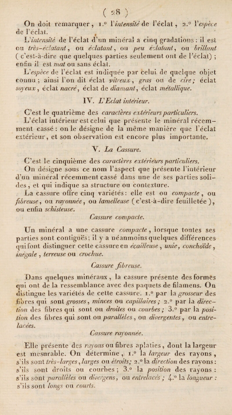 On doit remarquer, i.° Vint ensile de I’eclat, 2.0 Yespece de l1 eclat. # LHntensite de Feclat d’un mineral a cinq gradations: il est 011 tres-eclaiant, ou eclatant, on peu edatant, 011 brillant ( c’est-a-dire que quelques parties seulement ont de l’eclat) ; enfin il est mat ou sans eclat. cspece de Fecial est indiquee par celui de quelque objet connu ; ainsi I on dit eclat vitreux, gras ou de cire; eclat soyeux, eclat nacre, eclat de diamante eclat metallique. IV. L Eclat interieur. C’est le quatrieme des caracteres exterieursparticulars. L’eclat interieur est celui que presente le mineral recem- mcnt casse: on le designe de la meme maniere que l'eclat exterieur, et son observation est encore plus importante. Y. La CassuT'e. C’est. le cinquieme des caracteres exterieurs particuliers. On designe sous ce norn Taspect que presente l’inlcrieur d’un mineral recemment casse dans une de ses parties soli- des, et qui indique sa structure ou contexture. La cassure offre cinq varietes: elie est ou compacte, ou fib reuse, ou rayonnee, ou lamelleuse ( c’est-a-dire feuilletee), ou enfin schisteuse. Cassure compacte. Un mineral a une cassure compacte , lorsque tontes ses parties sont contigues; il y a neanmoins quelques differences qui font distinguer cette cassure en ecaUlease , unie, conchoidc, inegale , ierreuse ou crochue. Cassure fib reuse. Dans quelques mineraux, la cassure presente des formas qui ont de la ressemblance avec des paquets de filainens. On distingue les varietes de cette cassure. i.° par la grosscur des fibres qui sont grosses, minces ou capiilaires ; 2.0 par la direc¬ tion des fibres qui sont ou droites ou combes ; 3.° par la posi¬ tion des fibres qui sont ou paralleles, ou divergentes, ou entrc- lacees. Cassure rayonnee. Elle presente des rayons ou fibres aplaties, dont la largeur est mesurable. On determine,! i.° la largeur des rayons, s' ils sont ires-larges, larges ou etroits; 2.0 la direction des rayons: sbls sont droits ou courbes; 3.° la position des rayons : s’its sont paralleles ou dwei'gens, ou enlrelaces ; 4-.° la longueur : s’ils sont longs ou courts.