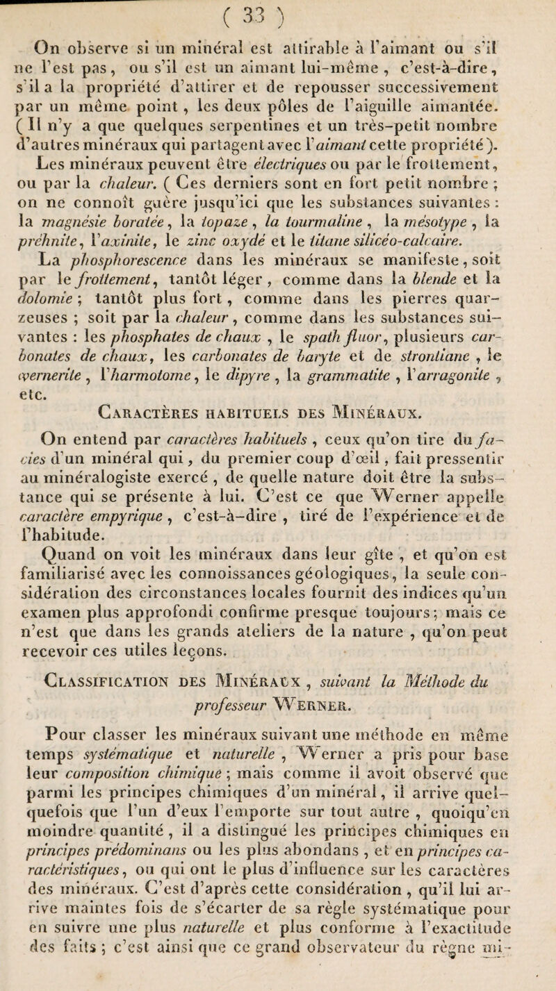 On observe si un mineral est altirable a l’aimant ou s'il ne Test pas, on s’il est un aimant lui-meme , c’est-a-dire, s il a la propriete d’attirer et de repousser successivement par un merne point, les deux poles de 1’aiguille aimantee. ( II ny a que quelques serpentines et un tres-petit nombre d’aulres mineraux qui partagentavec Xaimantcette propriete). Les mineraux peuvent elre electriques ou par le froliement, ou par la chaleur. ( Ces derniers sont en fort petit nombre ; on ne connoit guere jusqu’ici que les substances suivantes : la magnesie boratee , la iopaze , la tourmaline , la mesotype , ia prehniie, Yaxinite, le zinc oxyde et le titane siliceo-calcaire. La phosphorescence dans les mineraux se manifeste, soit par le froitement, tantot leger , comine dans la blende et la dolomie ; tantot plus fort, comme dans les pierres quar- zeuses ; soit par la chaleur, comme dans les substances sui¬ vantes : les phosphates de chaux , le spath jliior, piusieurs car¬ bonates de chaux, les carbonates de baryte et de strontianc , le ivernerite , Yharmotome, le dipyre , la grammatite , V arragonite , etc. Caracteres habituels des Mineraux. On entend par caraclh'es habituels , ceux qu’on tire du fa¬ cies d un mineral qui, du premier coup d’ceil, fait pressentir au mineralogiste exerce , de quelle nature doit £tre la subs¬ tance qui se presente a lui. C’est ce que Werner appelle caractere empyrique , c’est-a-dire , tire de i’experience et de Fhabitude. Quand on voit les mineraux dans leur gite , et qu’on est familiarise avecles connoissances geologiques, ia seule con¬ sideration des circonstances locales fournit des indices qu’un exaraen plus approfondi confirme presque toujours; mais ce n’est que dans les grands ateliers de la nature , qu’on peut recevoir ces utiles iegons. Classification des Mineraux , sub ant la Melhode du professeur W ERNER. Pour classer les mineraux suivant une methode en merne temps syslematique et naturelle , Werner a pris pour base leur composition chimique; mais comme il avoit observe que parmi les principes chimiques d un mineral, il arrive quel- quefois que Tun d’eux remporte sur tout autre , quoiqu’en moindre quantite , il a distingue les principes chimiques en principes predominans ou les plus abondans , et en principes ca- ractcristiques, ou qui out le plus d’influence sur les caracteres des mineraux. C’est d’apres cette consideration , qu’il lui ar ¬ rive maintes fois de s’ecarter de sa regie syslematique pour en suivre une plus naturelle et plus conforme a I’exactilude des fails ; c’est ainsi que ce grand observateur du regne mi -