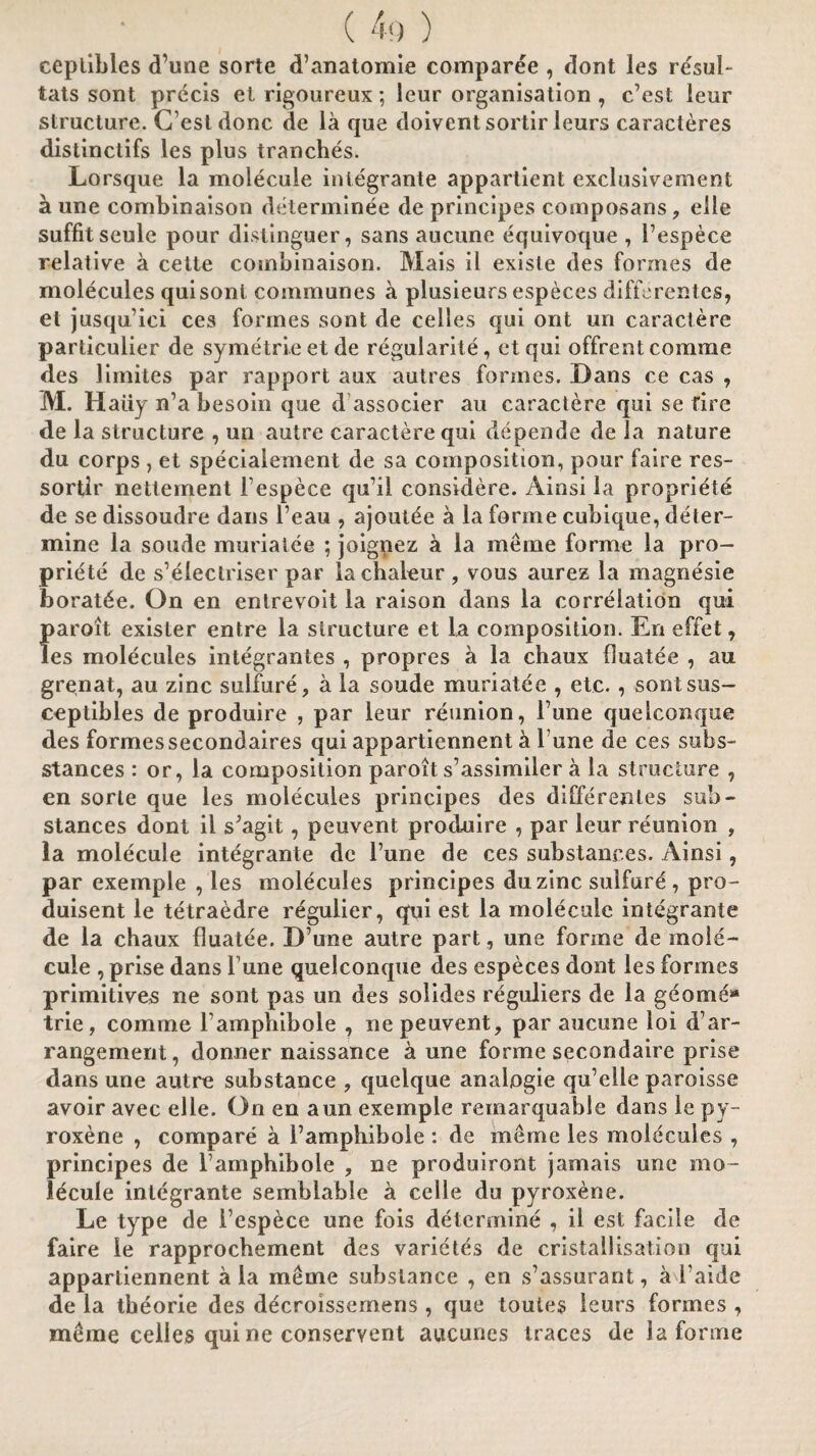 ceplibles d’une sorte d’anatomie comparee , dont les re'sul- tats sont precis ei rigoureux; leur organisation , e’est leur structure. C esl done de la que doiventsortir leurs caracteres distinctifs les plus tranches. Lorsque la molecule integrante appartient exclusivement a une combinaison determinee de principes composans, elle suffitseule pour distinguer, sans aucune equivoque , Fespece relative a cette combinaison. Mais il existe des formes de molecules quisonl communes a plusieurs especes differentes, et jusquici ces formes sont de celles qui ont un caractere particulier de symetrieetde regularity, etqui offrentcomme des limites par rapport aux autres formes. Dans ce cas , M. Hairy n’a besoin que d associer au caractere qui se fire de la structure , un autre caractere qui depende de la nature du corps , et specialement de sa composition, pour faire res- sortlr nettement Fespece quhl considere. Ainsi la propriety de se dissoudre dans Feau , ajoutee a la forme cubique, deter¬ mine la sonde muriatee ; joignez a la meme forme la pro¬ priete de s’electriser par lachaleur , vous aurez la magnesie borat6e. On en entrevoit la raison dans la correlation qui paroit exister entre la structure et la composition. En effet, les molecules integrantes , propres a la chaux fluatee , au grenat, au zinc sulfure, a la soude muriatee , etc., sontsus- ceptibles de produire , par leur reunion, Tune quelconque des formessecondaires qui appartiennent h Tune de ces subs- stances : or, la composition paroit s’assimilcr a la structure , en sorte que les molecules principes des differentes sub¬ stances dont il sJagit, peuvent produire , par leur reunion , la molecule integrante de 1’une de ces substances. Ainsi, par exemple , les molecules principes duzinc sulfure, pro- duisent le tetraedre regulier, qui est la molecule integrante de la chaux fluatee. D’une autre part, une forme de mole¬ cule , prise dans Tune quelconque des especes dont les formes primitives ne sont pas un des solides reguliers de la geome* trie, comme Famphibole , ne peuvent, par aucune loi d’ar¬ rangement, donner naissance a une forme secondaire prise dans une autre substance , quelque analogie qu’elle paroisse avoir avec elle. On en aun exemple remarquable dans le py¬ roxene , compare a Famphibole : de meme les molecules , principes de Famphibole , ne produiront jamais une mo¬ lecule integrante semblable a celle du pyroxene. Le type de Fespece une fois determine , il est facile de faire le rapprochement des varietes de cristallisation qui appartiennent ala meme substance , en s’assurant, a Faide de la tbeorie des decroissemens , que touies leurs formes , meme celles qui ne conservent aucunes traces del a forme