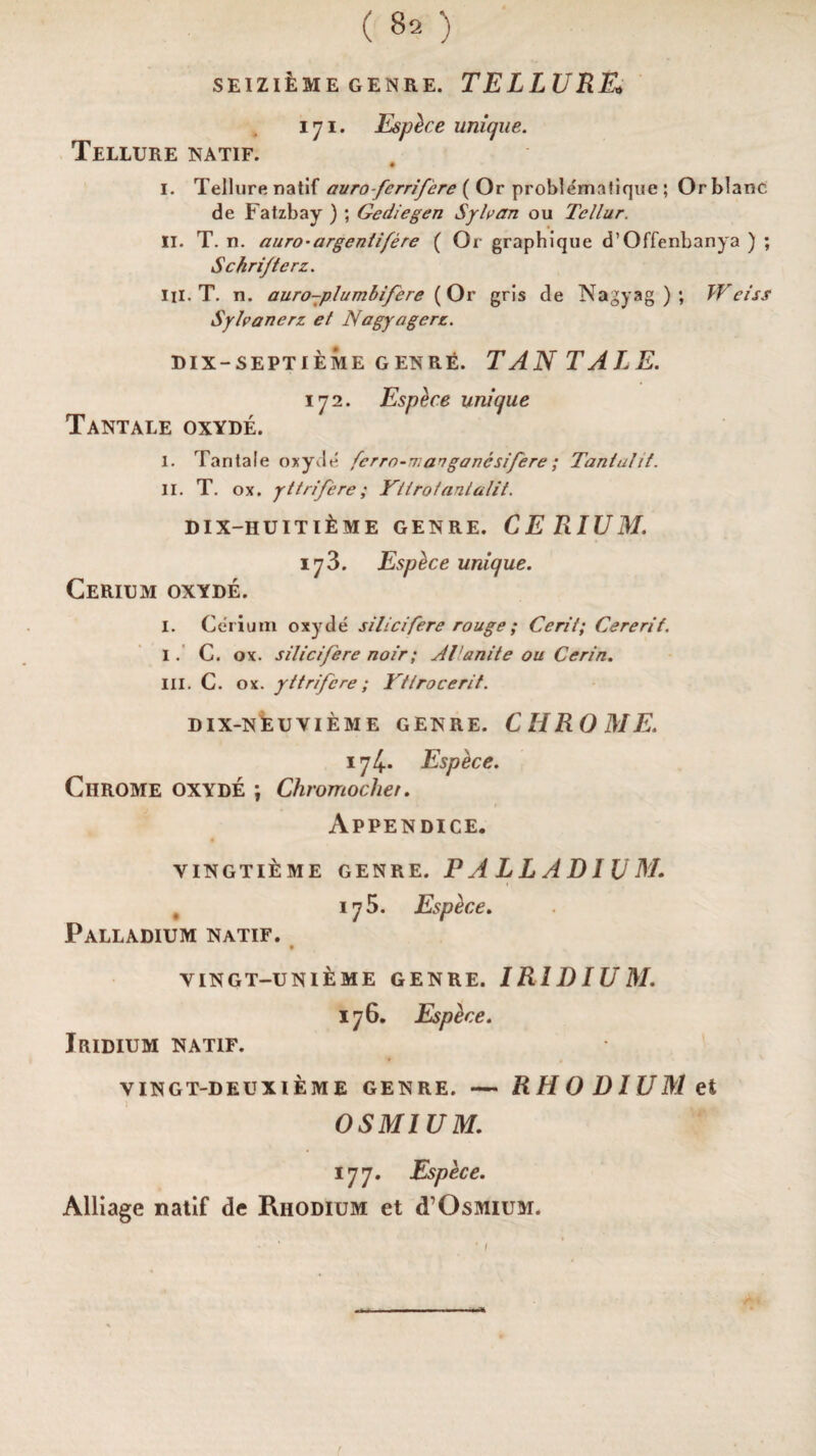 SEIZlfcME GENRE. TELLURE* 171. Esphce unique. Tellure natif. # I. Tellure natif avrofcrrifere ( Or problematique ; Orblanc de Fatzbay ) ; Gediegen Sylvan ou Tellur. II. T. n. auro-argentifere ( Or graphlque d’Offenbanya ) ; Schri/terz. III. T. n. auro-plumbifere (Or grls de Nagyag ) ; Weiss Sylvanerz et Nagyagerz. dix-septieme genre. TAN TALE. 172. Espece unique Tantale oxyde. I. Tantale oxyde fcrro-n.anganesifere; Tanluht. II. T. ox. yttrifere; Ytirofantalit. dix-huiti£me genre. CERIUM. 173. Esptice unique. Cerium oxyde. I. Cerium oxyde silicifere rouge ; Cerit; Cererif. 1. C. ox. silicifere noir; JI'unite ou Cerin. III. C. ox. yttrifere; Ytlrocerit. DIX-NEUVIEME GENRE. CHROME. 174. Espece. Chrome oxyde ; Chromochei. Appendice. VINGTIEME GENRE. PALLADIUM. , 175. Esphce. Palladium natif. VINGT-UNIEME GENRE. IRIDIUM. 176. Espece. Jridium natif. VINGT-DEUXIEME GENRE. — RHODIUM et OSMIUM. 177. Espece. Alliage natif de Rhodium et d’Osmium.