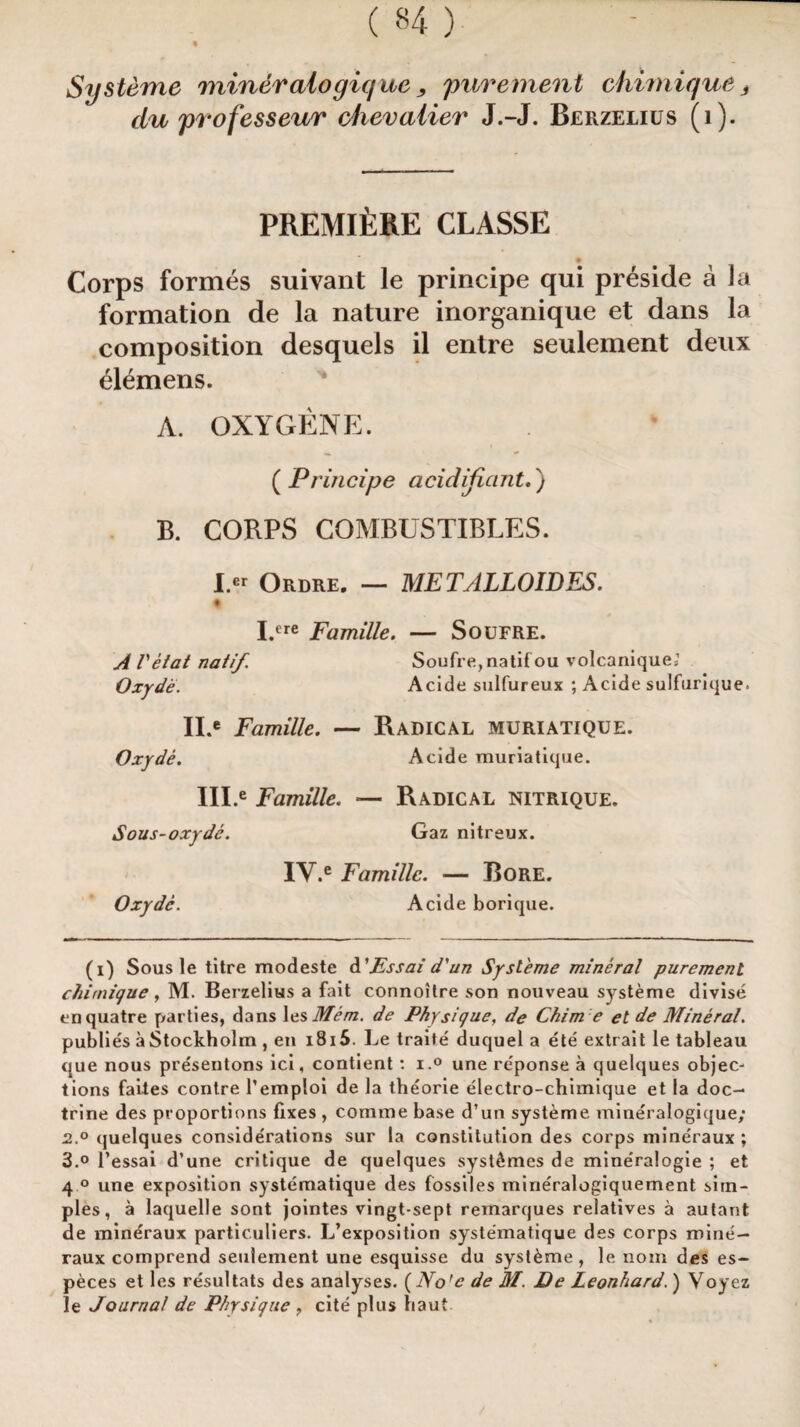 Systeme miner alo giq ue, purement chimique s du professeur chevalier J.-J. Berzelius (i). PREMIERE CLASSE Corps formes suivant le principe qui preside a la formation de la nature inorganique et dans la composition desquels il entre seulement deux elemens. A. OXYGENE. ( Principe acidificmt.) B. CORPS COMBUSTIBLES. I « Ordre. — ME TALLOIDES. I.ere Famille. — Soufre. AVetat natif Soufre, natif ou volcanique; Oxyde. Acide sulfureux ; Acide sulfurique. Oxyde. II.e Famille. — Radical muriatique. Acide muriatique. III.e Famille. — Radical nitrique. Sous-oxyde. Gaz nitreux. Oxyde. IY.e Famille. — Bore. Acide borique. (i) Sous le titre modeste d Fssai d'un Systeme mineral purement chimique, M. Berzelius a fait connoitre son nouveau systeme divise enquatre parties, dans les Mem. de Physique, de Chim e et de Mineral. publies aStockholm , en i8i5. Le traite duquel a ete extrait le tableau que nous presentons ici, contient: i.° une reponse a quelques objec¬ tions faiies contre l’emploi de la theorie electro-chimique et la doc¬ trine des proportions fixes , comme base d’un systeme mineralogique; 2. ° quelques considerations sur la constitution des corps mineraux ; 3. ° l’essai d’une critique de quelques syst£mes de mine'ralogie ; et 4 ° une exposition systematique des fossiles mineralogiquement sim¬ ples, a laquelle sont jointes vingt-sept remarques relatives a autant de mineraux particuliers. L’exposition systematique des corps mine— raux comprend seulement une esquisse du syst&me , le nom des es- peces et les resultats des analyses. ( No'e de M. De Leonhard.) Voyez le Journal de Physique , cite plus baut