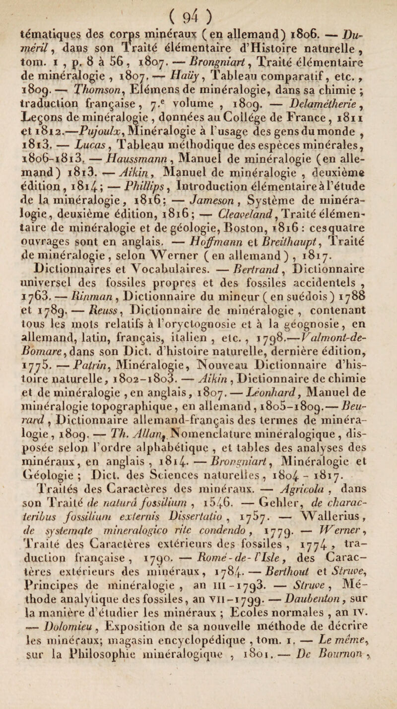 tdmatiques des corps mineraux (en allemand) 1806. — Dm- merit, dans son Traite elementaire d’Histoire naturelle, tom. 1 , p. 8 a 56, 1807. — Brongniart, Traite elementaire de mineralogie , 1807. — Haiiy, Tableau comparatif, etc., 1809. — Thomson, Elemens de mineralogie, dans sa chimie ; traduction fran^aise , 7.e volume , 1809. — Delametherie, Tenons de mineralogie , donn^es au College de France ,1811 et 1812.—Pujoulx, Mineralogie a l usage des gens dumonde , i8i3. — Lucas, Tableau methodique des especes minerales, i8o6-i8i3. —Haussmann, Manuel de mineralogie (en alle¬ mand) i8i3. —Aikin, Manuel de mineralogie , deuxieme edition, i8i4; —Phillips, Introduction elementaire a Tetude de la mineralogie, 1816; — Jameson, Systeme de minera¬ logie, deuxieme Edition, 1816; — Cleav eland, Traite el^men- taire de mineralogie et de geologie, Boston, *816: cesquatre ouvrages sont en anglais. — Hoffmann et Breithaupt, Traitd de mineralogie , selon Werner ( en allemand ) , 1817. Dictionnaires et Vocabulaires. — Bertrand, Dictionnaire universel des fossiles propres et des fossiles accidentels , 1763. — Rinman, Dictionnaire du mineur ( en suedois ) 1788 et 1789. — Reuss, Dictionnaire de mineralogie, contenant tous les mots relatifs a l’oryctognosie et a la geognosie, en allemand, latin, frangais, italien , etc., 1798.— J^almont-de- Bomare, dans son Diet, d histoire naturelle, derniere edition, 1775.—Pairing JVIin^ralogie, Nouveau Dictionnaire d’his- loire naturelle, i8o2-i8o3. — Aikin , Dictionnaire de chimie et de mineralogie ,en anglais, 1807. — Leonhard, Manuel de mineralogie topographique, en allemand, 1805-1809.— Beu- raid , Dictionnaire allemand-frangais des termes de minera¬ logie, 1809. — Th. AUan^_Nomenclature mineralogique, dis- posee selon 1’ordre alphabetique , et tables des analyses des mineraux, en anglais, 1814-*—Brongniart, Mineralogie et Geologie; Diet, des Sciences natureiles , 1804 - 1617. Traites des Caracleres des mineraux. — Agricola , dans son Traitd de naturd fossiliurn , i54-6. — Gehler, de charac- ieriius fossiliurn extends Dissertation 1757. — Wallerius, de systemate mineralogico rite condendo, 1779. — Werner, Traite des Caracteres exterieurs des fossiles , 1774. > tra¬ duction franqaise , 1790. —Rome - de- VIsle, des Carac¬ teres exterieurs des mineraux, 1784. — Berihout et Struve, Principes de mineralogie, an m-1793. — Struve, Me- thode analylique des fossiles, an vn-1799. —Daubenton, sur la maniere detudier les mineraux ; Ecoles normales , an iv. — Dolomieu, Exposition de sa nouvelle methode de decrire les mineraux; magasin encyclopedique , tom. 1. — Lememe, sur la Philosophic mineralogique , 1801, — Dc Bournon ,