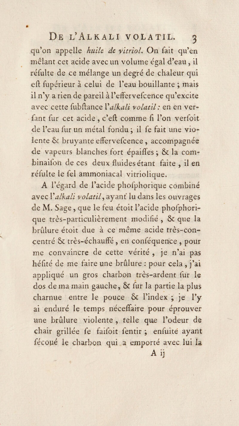 qu’on appelle huile de vitriol. On fait qu’en mêlant cet acide avec un volume égal d’eau, il réfulte de ce mélange un degré de chaleur qui eft fupérieur à celui de l’eau bouillante ; mais il n’y a rien de pareil à l’effervefcence qu’excite avec cette fubflance Yalkah volatil: en en ver- fant fur cet acide, c’eft comme fi l’on verfoit de l’eau fur un métal fondu ; il fe fait une vio¬ lente 6c bruyante effervefcence , accompagnée de vapeurs blanches fort épaifîes ; 6c la corn- binaifon de ces deux fluides étant faite , il en réfulte le fel ammoniacal vitriolique. A l’égard de l’acide phofphorique combiné avec Valkali volatil, ayant lu dans les ouvrages de M. Sage, que le feu étoit l’acide phofphori¬ que très-particulièrement modifié , 6c que la brûlure étoit due à ce même acide très-con¬ centré 6c très-échauffé , en conféquence , pour me convaincre de cette vérité , je n’ai pas héfité de me faire une brûlure : pour cela , j’ai appliqué un gros charbon très-ardent fur le dos de ma main gauche, 6t fur la partie la plus charnue entre le pouce 6c l’index ; je l’y ai enduré le temps néceffaire pour éprouver une brûlure violente , telle que l’odeur de chair grillée fe faifoit fentir ; enfuité ayant fécoué le charbon qui a emporté avec lui la Aij