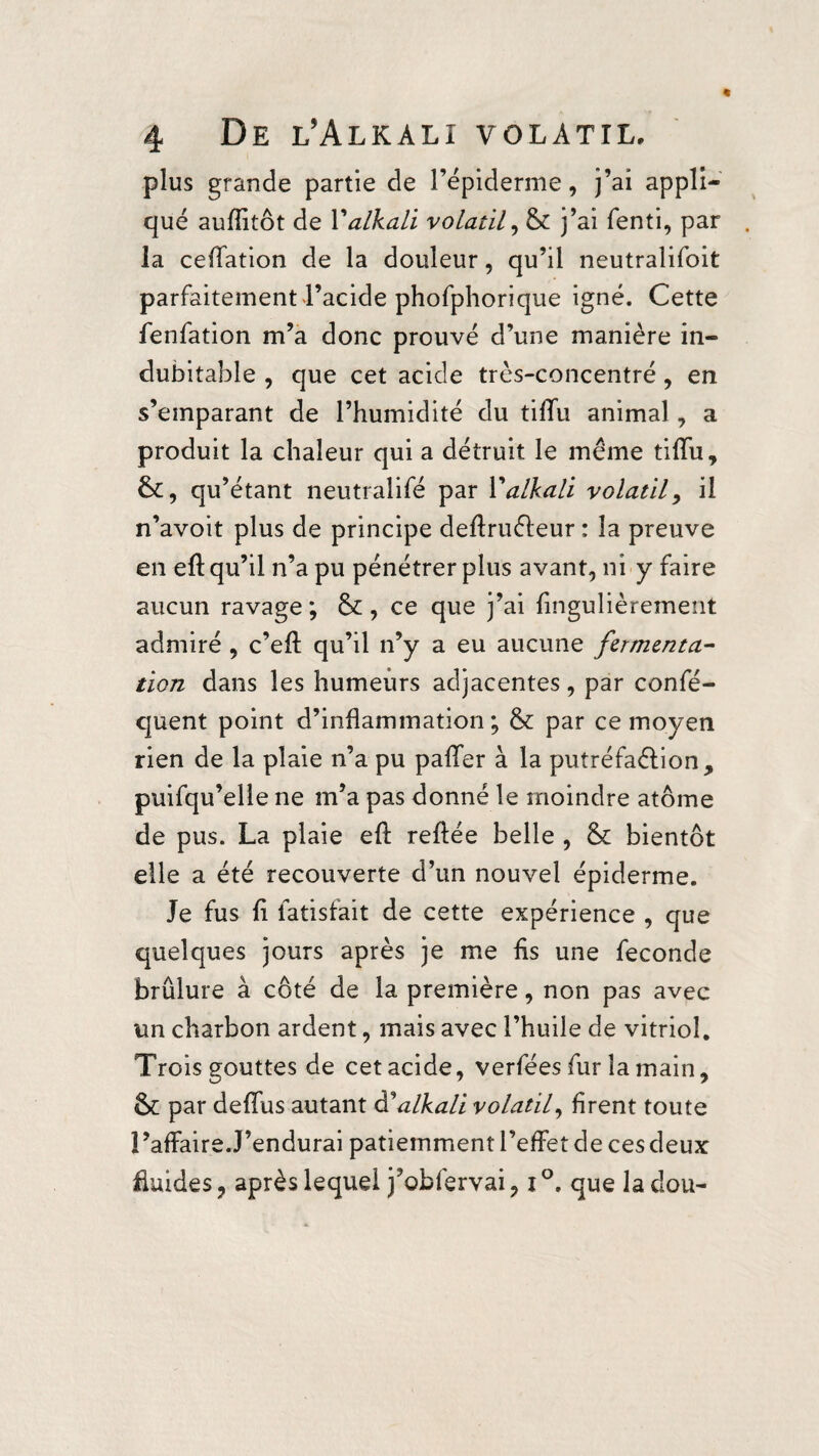 plus grande partie de l’épiderme, j’ai appli¬ qué aufîïtôt de Y alkali volatil, & j’ai fenti, par la ceffation de la douleur, qu’il neutralifoit parfaitement l’acide phofphorique igné. Cette fenfation m’a donc prouvé d’une manière in¬ dubitable , que cet acide très-concentré, en s’emparant de l’humidité du tiffu animal, a produit la chaleur qui a détruit le même tiffu, qu’étant neutralifé par Y alkali volatil 9 il n’avoit plus de principe deftruêfeur : la preuve en eft qu’il n’a pu pénétrer plus avant, ni y faire aucun ravage; &, ce que j’ai fingulièrement admiré , c’eft qu’il n’y a eu aucune fermenta¬ tion dans les humeurs adjacentes, par confé- quent point d’inflammation ; & par ce moyen rien de la plaie n’a pu paffer à la putréfaêfion, puifqu’elle ne m’a pas donné le moindre atome de pus. La plaie eft reftée belle , & bientôt elle a été recouverte d’un nouvel épiderme. Je fus fi fatisfait de cette expérience , que quelques jours après je me fis une fécondé brûlure à côté de la première, non pas avec un charbon ardent, mais avec l’huile de vitriol. Trois gouttes de cetacide, verfées fur la main, Sc par deffus autant à?alkali volatil, firent toute l’affaire.J’endurai patiemment l’effet de ces deux fluides ? après lequel j’obfervai, i °. que la dou-