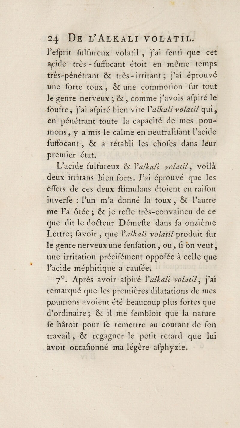 1’efpnt fulfureux volatil , j’ai fenti que cet apde très - fuffocant étoit en même temps très-pénétrant & très - irritant ; j’ai éprouvé une forte toux , & une commotion fur tout le genre nerveux ; comme j’avois afpiré le foufre, j’ai afpiré bien vite Y alkali volatil qui, en pénétrant toute la capacité de mes pou¬ mons ,y a mis le calme en neutralifant l’acide fuffocant, & a rétabli les chofes dans leur premier état. L’acide fulfureux & Y alkali volatil, voilà deux irritans bien forts. J’ai éprouvé que les effets de ces deux fïimulans étoient en raifon inverfe : l’un rn’a donné la toux , & l’autre me l’a ôtée ; & je refïe très-convaincu de ce que dit le doéleur Démefïe dans fa onzième Lettre; favoir ? que Y alkali volatil produit fur le genre nerveux une fenfation, ou > fï bn veut, une irritation précifément oppofée à celle que l’acide méphitique a caufée. 7°. Après avoir afpiré Y alkali volatil, j’ai remarqué que les premières dilatations de mes poumons avoient été beaucoup plus fortes que d’ordinaire ; & il me fembloit que la nature fe hâtoit pour fe remettre au courant de fon travail, &: regagner le petit retard que lui avoit occafionné ma légère afphyxie.