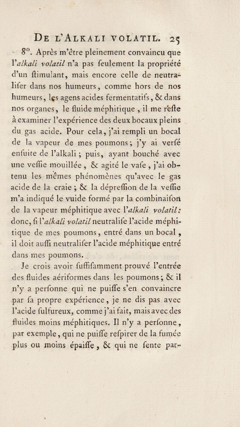 8°. Après m’être pleinement convaincu que 1’'alkali volatil n’a pas feulement la propriété d’un ftimulant, mais encore celle de neutra- lifer dans nos humeurs, comme hors de nos humeurs, Içs agens acides fermentatifs, & dans nos organes, le fluide méphitique , il me réfie à examiner l’expérience des deux bocaux pleins du gas acide. Pour cela, j’ai rempli un bocal de la vapeur de mes poumons ; j’y ai verfé enfuite de l’alkali ; puis, ayant bouché avec une veffie mouillée , & agité le vafe , j’ai ob¬ tenu les mêmes phénomènes qu’avec le gas acide de la craie ; & la déprefîion de la veffie m’a indiqué le vuide formé par la combinaifori de la vapeur méphitique avec Yalkali volatil: donc, fi Yalkali volatil neutralife l’acide méphi¬ tique de mes poumons, entré dans un bocal , il doit auffi neutralifer l’acide méphitique entré dans mes poumons. Je crois avoir fuffifamment prouvé l’entrée des fluides aériformes dans les poumons ; & il n’y a perfonne qui ne puiffe s’en convaincre par fa propre expérience, je ne dis pas avec l’acide fulfureux, comme j’ai fait, mais avec des fluides moins méphitiques. Il n’y a perfonne, par exemple, qui ne puiffe refpirer de la fumée plus ou moins épaiffe , ôc qui ne fente par*-