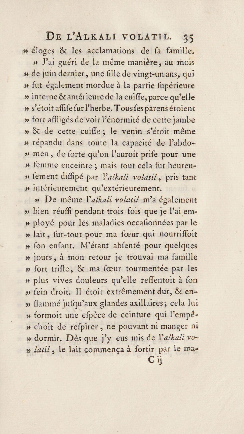 n éloges & les acclamations de fa famille» » J’ai guéri de la même manière, au mois » de juin dernier, une fille de vingt-un ans, qui » fut également mordue à la partie fupérieure » internet antérieure de la cuiflfe, parce qu’elle » s’étoit afîife fur l’herbe. Tous fes parens étoient » fort affligés de voir l’énormité de cette jambe » & de cette cuiffe ; le venin s’étoit même » répandu dans toute la capacité de l’abdo- » men, de forte qu’on l’auroit prife pour une » femme enceinte ; mais tout cela fut heureu- » fement diffipé par Y alkali volatil, pris tant » intérieurement qu’extérieurement. » De même Y alkali volatil m’a également » bien réuffi pendant trois fois que je l’ai en> » ployé pour les maladies occafionnées par le » lait, fur-tout pour ma foeur qui nourriffoit fon enfant. M’étant abfenté pour quelques » jours, à mon retour je trouvai ma famille f> fort trffle, & ma foeur tourmentée par les » plus vives douleurs qu’elle reffentoit à fon » fein droit. Il étoit extrêmement dur, (k en- » flammé jufqu’aux glandes axillaires; cela lui » formoit une efpèce de ceinture qui Tempe- » choit de refpirer, ne pouvant ni manger ni dormir. Dès que j’y eus mis de Y alkali vo~ y* latil 5 le lait commença à fortir par le ma- Ci)