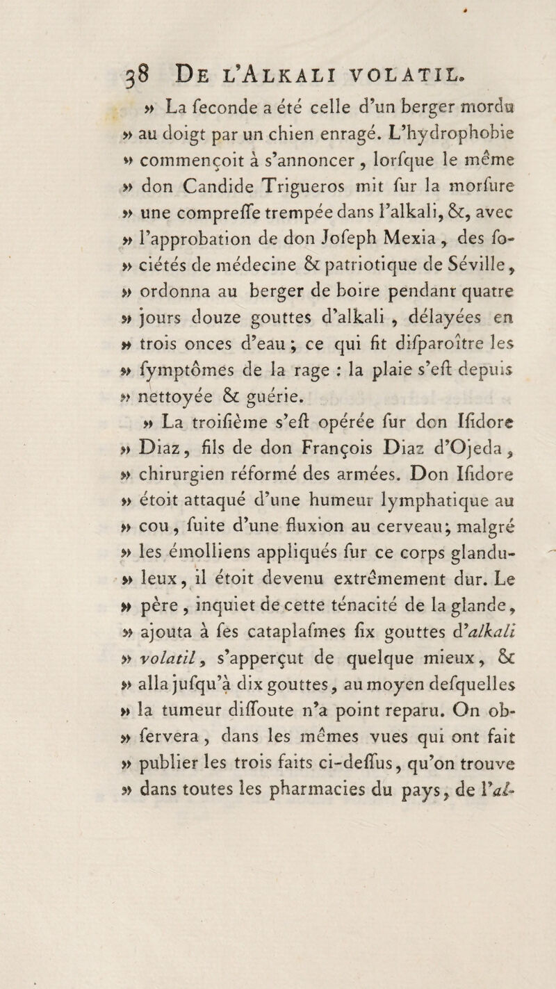 » La fécondé a été celle d’un berger mordu » au doigt par un chien enragé. L’hydrophobie commençoit à s’annoncer , lorfque le meme » don Candide Trigueros mit fur la morfure » une compreffe trempée dans l’alkali, &, avec » l’approbation de don Jofeph Mexia , des fo- » ciétés de médecine & patriotique de Séville, » ordonna au berger de boire pendant quatre jours douze gouttes d’alkaii , délayées en n trois onces d’eau ; ce qui fit difparoître les » fymptômes de la rage ; la plaie s’eft depuis » nettoyée & guérie. » La troifième s’eft opérée fur don Ifidore » Diaz, fils de don François Diaz d’Ojeda, » chirurgien réformé des armées. Don Ifidore » étoit attaqué d’une humeur lymphatique au » cou, fuite d’une fluxion au cerveau; malgré » les émolliens appliqués fur ce corps glandu- » leux, il étoit devenu extrêmement dur. Le » père, inquiet de cette ténacité de la glande, » ajouta à fes cataplafmes fix gouttes d’alkali » volatil, s’apperçut de quelque mieux, & » allajufqu’à dix gouttes, au moyen defquelles » la tumeur diffoute n’a point reparu. On ob- » fervera , dans les mêmes vues qui ont fait » publier les trois faits ci-deffus, qu’on trouve dans toutes les pharmacies du pays, de Val-