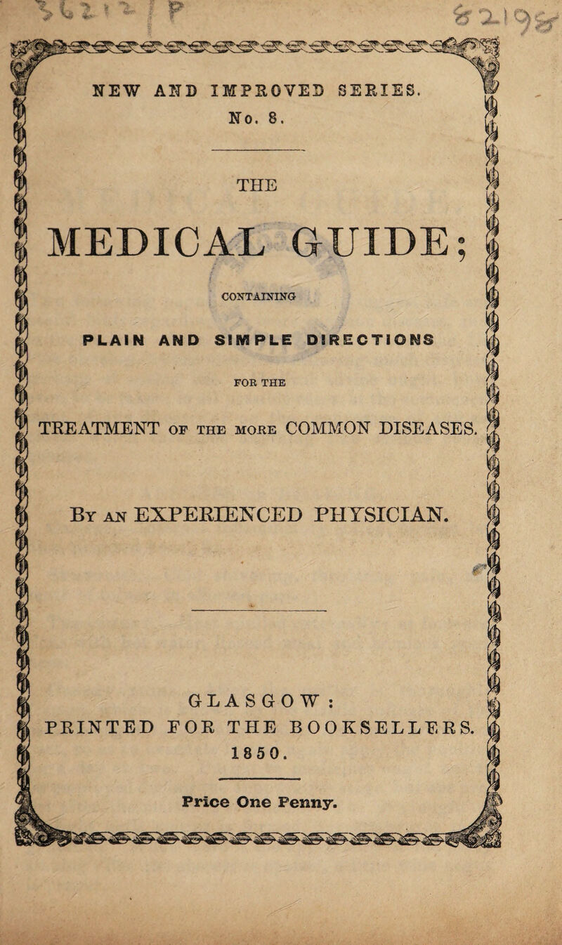 NEW AND IMPROVED SERIES. No. 8. THE MEDICAL GUIDE; CONTAINING PLAIN AND SIMPLE DIRECTIONS FOR THE TREATMENT of the more COMMON DISEASES. By an EXPERIENCED PHYSICIAN. r‘ 7 GLASGOW: £ PRINTED E OR THE BOOKSELLERS. 1850. Price One Fenny.