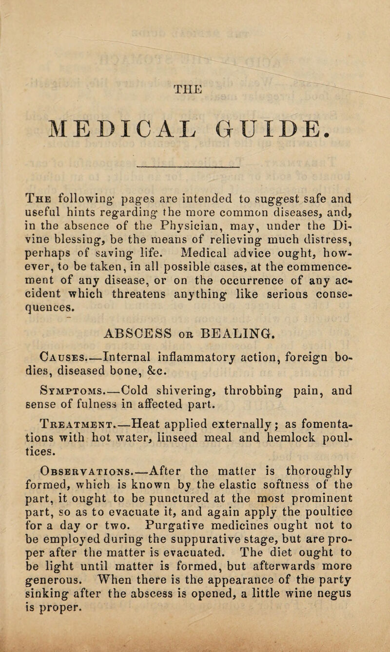 THE MEDICAL GUIDE. The following- pages are intended to suggest safe and useful hints regarding the more common diseases, and, in the absence of the Physician, may, under the Di- vine blessing, be the means of relieving much distress, perhaps of saving life. Medical advice ought, how¬ ever, to be taken, in all possible cases, at the commence¬ ment of any disease, or on the occurrence of any ac¬ cident which threatens anything like serious conse¬ quences. ABSCESS on BEALING. Causes—Internal inflammatory action, foreign bo¬ dies, diseased bone, &c. Symptoms—.Cold shivering, throbbing pain, and sense of fulness in affected part. Treatment—Heat applied externally; as fomenta¬ tions with hot water, linseed meal and hemlock poul¬ tices. Observations_After the matter is thoroughly formed, which is known by the elastic softness of the part, it ought to be punctured at the most prominent part, so as to evacuate it, and again apply the poultice for a day or two. Purgative medicines ought not to be employed during the suppurative stage, but are pro¬ per after the matter is evacuated. The diet ought to be light until matter is formed, but afterwards more generous. When there is the appearance of the party sinking after the abscess is opened, a little wine negus is proper.