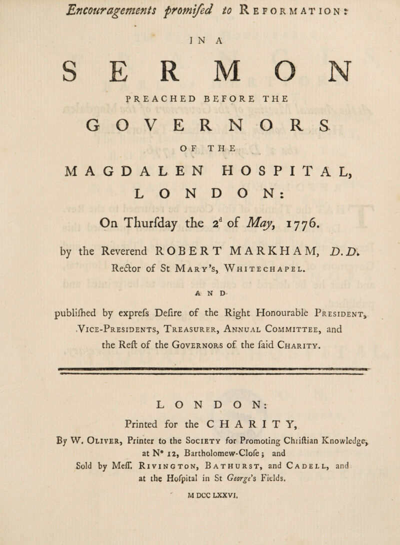 i N A E R M O PREACHED BEFORE THE GOVERNORS OF THE MAGDALEN HOSPITAL, LONDON: On Thurfday the 2d of May, 1776. by the Reverend ROBERT MARKHAM, D.D. Reftor of St Mary’s, Whitechapel. A N D- publiihed by exprefs Defire of the Right Honourable President^ .Vice-Presidents, Treasurer, Annual Committee, and the Reft of the Governors of the faid Charity, LONDON: Printed for the C H A R I T Y, By W\ Oliver, Printer to the Society for Promoting Chriftian Knowledge, at N® 12, Bartholomew-Clofe ; and Sold by MefT. Rivington, Bathurst, and C a dell, and at the Hofpital in St George s Fields. M DCC LXXVI.