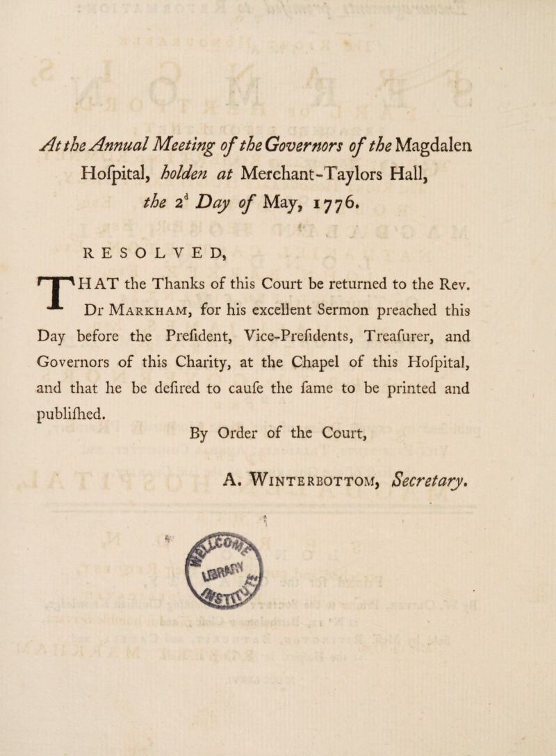 At the Annual Meeting of the Governors of the Magdalen Hofpital, holden at Merchant-Taylors Hall, the 2d Day of May, 1776, RESOLVED, r I ' H AT the Thanks of this Court be returned to the Rev. **■ Dr Markham, for his excellent Sermon preached this Day before the Prefident, Vice-Prefidents, Treafurer, and Governors of this Charity, at the Chapel of this Hofpital, and that he be defired to caufe the fame to be printed and publilhed. By Order of the Court, A. Winterbottom, Secretary.