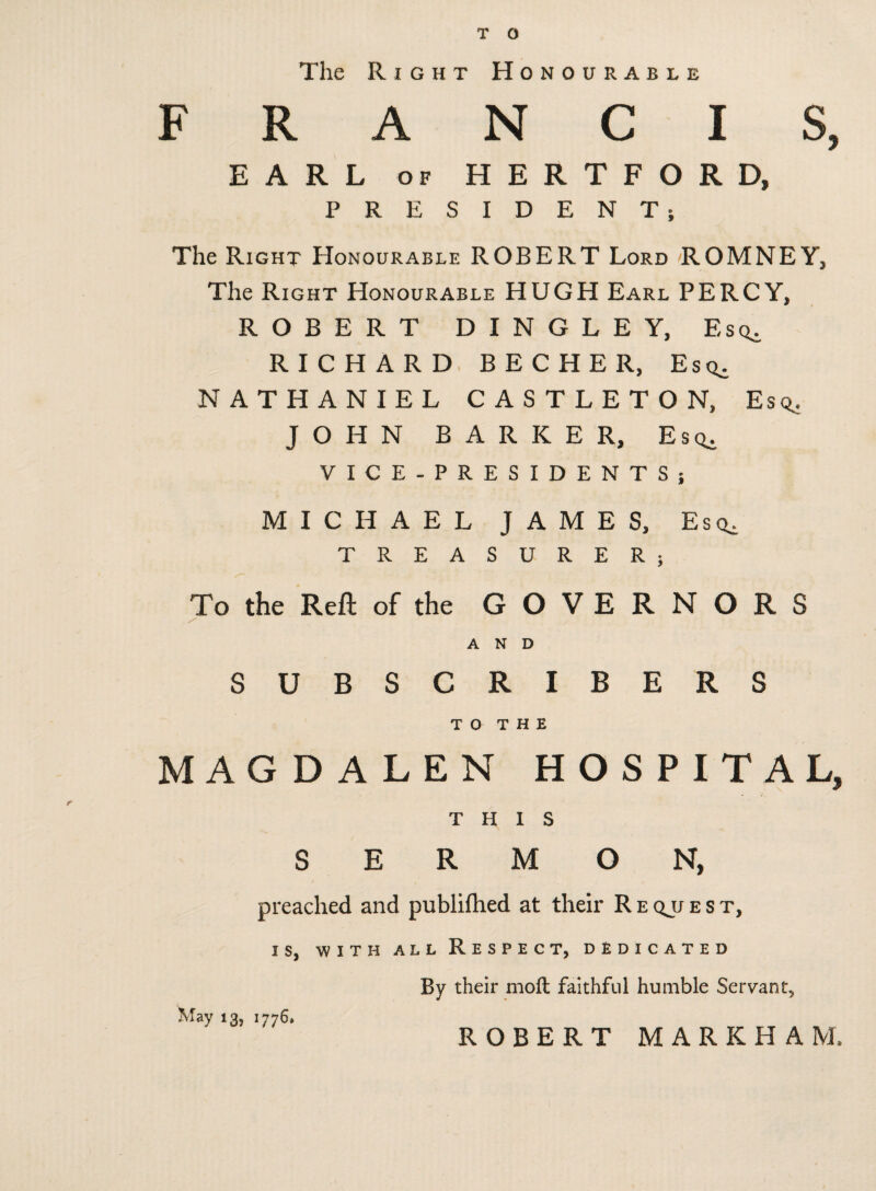 T O The Right Honourable FRANCIS, EARL op HERTFORD, PRESIDENT; The Right Honourable ROBERT Lord ROMNEY, The Right Honourable HUGH Earl PERCY, ROBERT DINGLE Y, Esq. RICHARD BECHER, Esq^ NATHANIEL CASTLETON, Esq. JOHN BARKER, Esq. VICE-PRESIDENTS; MICHAEL JAMES, Esq, TREASURER; To the Reft of the GOVERNORS AND SUBSCRIBERS TO THE MAGDALEN HOSPITAL, THIS SERMON, preached and publifhed at their R e qjj e s t, is, with all Respect, dedicated By their moft faithful humble Servant, May 13, 1776* ROBERT MARKHAM,