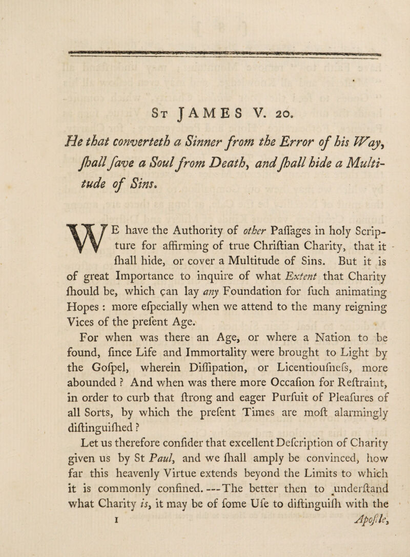 He that converteth a Sinner from the Error of his Way, pall fave a Soul from Deaths andpall hide a Multi¬ tude of Sins. WE have the Authority of other Pafiages in holy Scrip¬ ture for affirming of true Chriftian Charity, that it - fhall hide, or cover a Multitude of Sins. But it is of great Importance to inquire of what Extent that Charity ffiould be, which can lay any Foundation for fuch animating Hopes : more efpecially when we attend to the many reigning Vices of the prefent Age.^ For when was there an Age, or where a Nation to be found, fince Life and Immortality were brought to Light by the Gofpel, wherein Diffipation, or Licentioufnefs, more abounded ? And when was there more Occafion for Reftraint, in order to curb that ftrong and eager Purfuit of Pleafures of all Sorts, by which the prefent Times are moft alarmingly diftinguifhed ? „ Let us therefore confider that excellent Defcription of Charity given us by St Paul, and we fhall amply be convinced, how far this heavenly Virtue extends beyond the Limits to which it is commonly confined.-—The better then to underftand what Charity A, it may be of fome Ufe to diftinguifh with the Apofile> 1