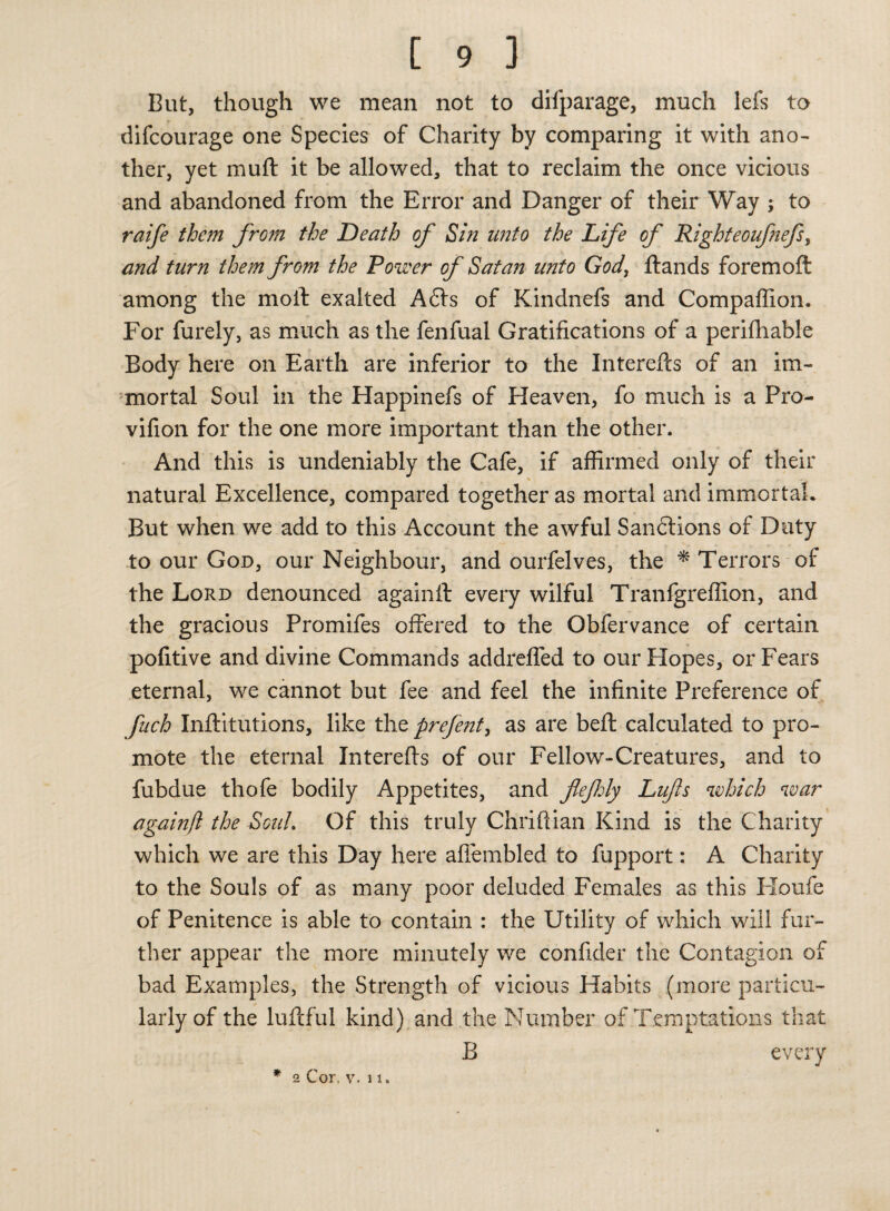 But, though we mean not to difparage, much lefs to difcourage one Species of Charity by comparing it with ano¬ ther, yet muff it be allowed, that to reclaim the once vicious and abandoned from the Error and Danger of their Way ; to raife them from the Death of Sin unto the Life of Righteoufiefs, and turn them from the Power of Satan unto God, ftands foremoft among the moil exalted A6ts of Kindnefs and Compaffion. For furely, as much as the fenfual Gratifications of a perifhable Body here on Earth are inferior to the Intereils of an im¬ mortal Soul in the Happinefs of Heaven, fo much is a Pro- vilion for the one more important than the other. And this is undeniably the Cafe, if affirmed only of their * natural Excellence, compared together as mortal and immortal. But when we add to this Account the awful Sandtions of Duty to our God, our Neighbour, and ourfelves, the * Terrors of the Lord denounced againft every wilful Tranfgreffion, and the gracious Promifes offered to the Obfervance of certain pofitive and divine Commands addreffed to our Hopes, or Fears eternal, we cannot but fee and feel the infinite Preference of fuch Inilitutions, like the prefent, as are belt calculated to pro¬ mote the eternal Interefts of our Fellow-Creatures, and to fubdue thofe bodily Appetites, and flefily Lufs which war againft the SouL Of this truly Chriftian Kind is the Charity which we are this Day here affembled to fupport: A Charity to the Souls of as many poor deluded Females as this Houfe of Penitence is able to contain : the Utility of which will fur¬ ther appear the more minutely we confider the Contagion of bad Examples, the Strength of vicious Habits (more particu¬ larly of the luftful kind) and the Number of Temptations that B every * 2 Cor, v. 11.