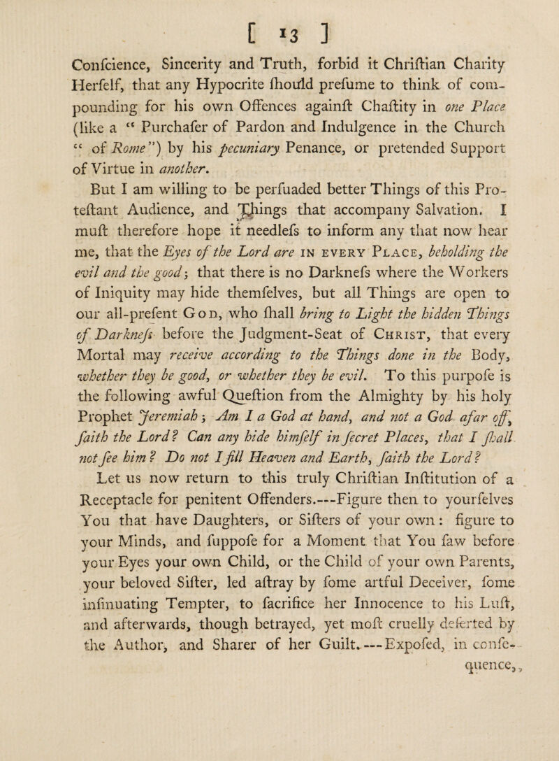 [ *3 ] Confidence, Sincerity and Truth, forbid it Chriftian Charity Herfelf, that any Hypocrite fhould prefume to think of com¬ pounding for his own Offences againft Chaftity in one Place (like a cc Purchafer of Pardon and Indulgence in the Church cc of Rome ”) by his pecuniary Penance, or pretended Support of Virtue in another. But I am willing to be perfuaded better Things of this Pro- teftant Audience, and things that accompany Salvation. I muft therefore hope it needlefs to inform any that now hear me, that the Eyes of the Lord are in every Place, beholding the evil and the goodj that there is no Darknefs where the Workers of Iniquity may hide themfelves, but all Things are open to our all-prefent Gon, who fhall bring to Light the hidden Things of Darknefs before the Judgment-Seat of Christ, that every Mortal may receive according to the Things done in the Body, « whether they be good, or whether they be evil. To this purpofe is the following awful Queftion from the Almighty by his holy Prophet Jeremiah ; Am I a God at hand, and not a God afar of faith the Lordf Can any hide himfelf in fecret Places, that I fall, not fee him ? Do not Ifill Heaven and Earth, faith the Lordf Let us now return to this truly Chriftian Inftitution of a Receptacle for penitent Offenders.—-Figure then to yourfelves You that have Daughters, or Sifters of your own: figure to your Minds, and fuppofe for a Moment that You faw before your Eyes your own Child, or the Child of your own Parents, your beloved Sifter, led aftray by fome artful Deceiver, fonxe infmuating Tempter, to facrifice her Innocence to his Luft, and afterwards, though betrayed, yet moft cruelly deferted by the Author, and Sharer of her Guilt-—Expofed, in confe-- quence,,