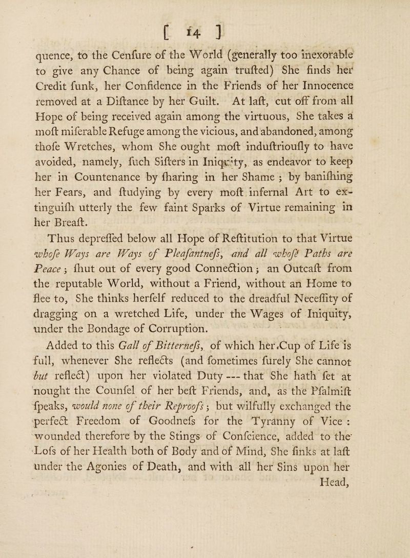 I C *4 ] quence, to the Cenfure of the World (generally too inexorable to give any Chance of being again trufted) She finds her Credit funk, her Confidence in the Friends of her Innocence removed at a Diftance by her Guilt. At laft, cut off from all Hope of being received again among the virtuous, She takes a mod miferable Refuge among the vicious, and abandoned, among thofe Wretches, whom She ought mofl induftrioufly to have avoided, namely, fuch Sifters in Iniqchy, as endeavor to keep her in Countenance by fharing in her Shame ; by banifhing her Fears, and ftudying by every mofl: infernal Art to ex- tinguifh utterly the few faint Sparks of Virtue remaining in her Breaft. Thus deprefled below all Hope of Reftitution to that Virtue whofe Ways are Ways of Pleafantnefs, and all whofe Paths are Peace 5 fhut out of every good Connexion; an Outcaft: from the reputable World, without a Friend, without an Home to flee to, She thinks herfelf reduced to the dreadful Neceflity of dragging on a wretched Life, under the Wages of Iniquity, under the Bondage of Corruption. Added to this Gall of Bitternefs, of which her*Cup of Life is full, whenever She refledts (and fometimes furely She cannot but refledl) upon her violated Duty — that She hath fet at nought the Counfel of her beft: Friends, and, as the Ffalmift: fpeaks, would none of their Reproofs; but wilfully exchanged the perfedt Freedom of Goodnefs for the Tyranny of Vice : wounded therefore by the Stings of Confcience, added to the* Lofs of her Health both of Body and of Mind, She finks at laft under the Agonies of Death, and with all her Sins upon her Head, 1
