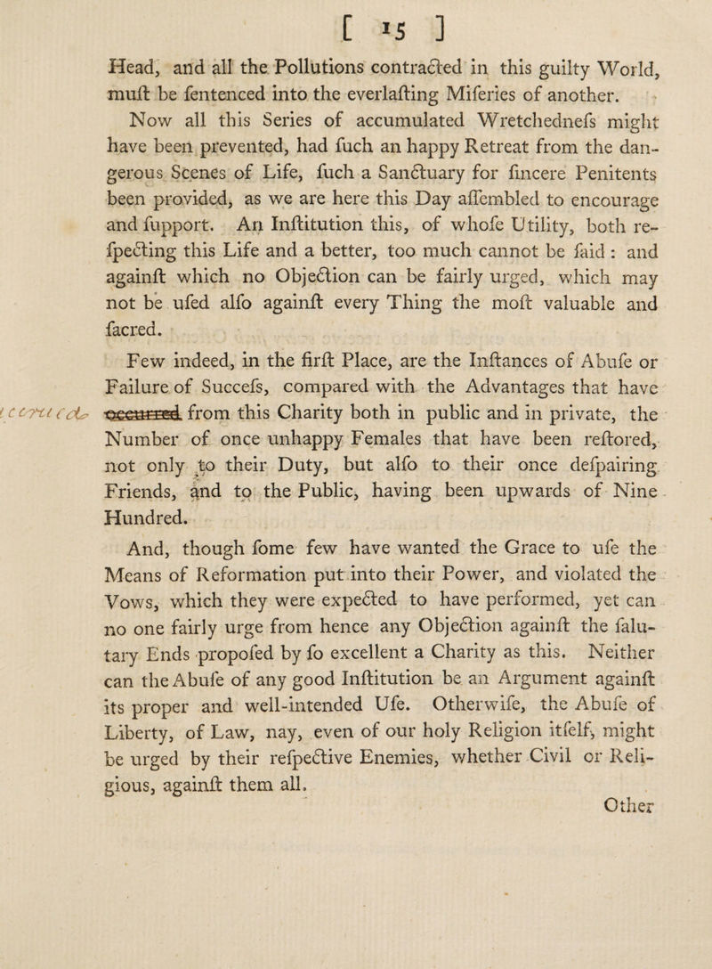Head, and all the Pollutions contracted in this guilty World, mull be fentenced into the everlafting Miferies of another. Now all this Series of accumulated Wretchednefs might have been prevented, had fuch an happy Retreat from the dan¬ gerous Scenes of Life, fuch a San&uary for fmcere Penitents been provided, as we are here this Day affembled to encourage and fupport. An Inftitution this, of whofe Utility, both re- fpedting this Life and a better, too much cannot be faid : and againft which no Objection can be fairly urged, which may not be ufed alfo againft every Thing the moft valuable and facred. Few indeed, in the firft Place, are the Inftances of Abufe or Failure of Succefs, compared with the Advantages that have cctcucLp from this Charity both in public and in private, the Number of once unhappy Females that have been reftored, not only to their Duty, but alfo to their once defpairing Friends, and to the Public, having been upwards of Nine . Hundred. And, though fome few have wanted the Grace to ufe the Means of Reformation put into their Power, and violated the Vows, which they were expedted to have performed, yet can no one fairly urge from hence any Objection againft the falu- tary Ends propofed by fo excellent a Charity as this. Neither can the Abufe of any good Inftitution be an Argument againft its proper and well-intended Ufe. Otherwife, the Abufe of Liberty, of Law, nay, even of our holy Religion itfelf, might be urged by their refpedtive Enemies, whether Civil or Reli¬ gious, againft them alh Other