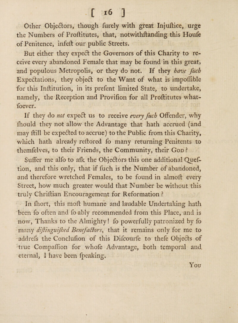 Other Objectors, though furely with great Injuftice, urge the Numbers of Proftitutes, that, notwithftanding this Houfe of Penitence, infeft our public Streets. But either they expeCt the Governors of this Charity to re¬ ceive every abandoned Female that may be found in this great, and populous Metropolis, or they do not. If they have fuch Expectations, they objeCt to the Want of what is impoffible for this Inftitution, in its prefent limited State, to undertake, namely, the Reception and Provifion for all Proftitutes what- foever. If they do not expeft us to receive every fuch Offender, why fliould they not allow the Advantage that hath accrued (and may ftill be expected to accrue) to the Public from this Charity, which hath already reftored fo many returning Penitents to themfelves, to their Friends, the Community, their God? Suffer me alfo to alk the Objeftors this one additional Quef- tion, and this only, that if fuch is the Number of abandoned, and therefore wretched Females, to be found in almoft every Street, how much greater would that Number be without this truly Chriftian Encouragement for Reformation ? In fhort, this moft humane and laudable Undertaking hath been fo often and fo ably recommended from this Place, and is now, Thanks to the Almighty! fo powerfully patronized by fo many dijlinguijhed Benefafters, that it remains only for me to add refs the Conclufion of this Difcourfe to thefe Objects of true Compaflion for whofe Advantage, both temporal and eternal, I have been fpeaking. You