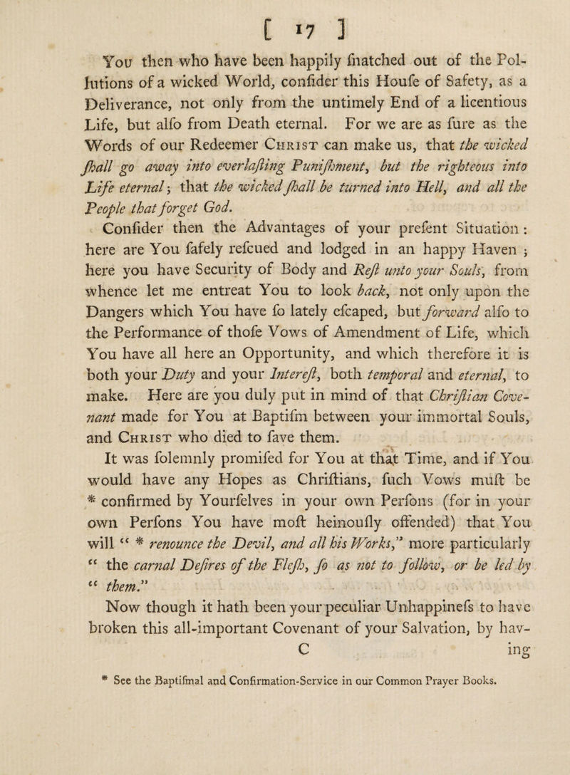 [ *7 3 You then who have been happily {hatched out of the Pol¬ lutions of a wicked World, confider this Houfe of Safety, as a Deliverance, not only from the untimely End of a licentious Life, but alfo from Death eternal. For we are as fure as the Words of our Redeemer Christ can make us, that the wicked jhall go away into everlafiing Punifhment, but the righteous into Life eternal 5 that the wicked Jhall be turned into Helly and all the People that forget God. Confider then the Advantages of your prefent Situation: here are You fafely reicued and lodged in an happy Haven ; here you have Security of Body and Reft unto your Souls, from whence let me entreat You to look backy not only upon the Dangers which You have fo lately efcaped, but forward alfo to the Performance of thofe Vows of Amendment of Life, which You have all here an Opportunity, and which therefore it is both your Duty and your Inter eft, both temporal and eternal, to make. Here are you duly put in mind of that Chrifian Cove¬ nant made for You at Baptifm between your immortal Souls, and Christ who died to fave them. It was folemnly promifed for You at that Time, and if You would have any Hopes as Chriftians, fuch Vows muft be * confirmed by Yourfelves in your own Perfons (for in your own Perfons You have mo ft heinoufly offended) that You will £C * renounce the Devil, and all his Works f more particularly cc the carnal Defires of the Flejh, fo as not to follow, or be led by cc them*” - .w. ' Now though it hath been your peculiar Unhappinefs to have broken this all-important Covenant of your Salvation, by hav- C ing t * See the Baptifmal and Confirmation-Service in our Common Prayer Books.