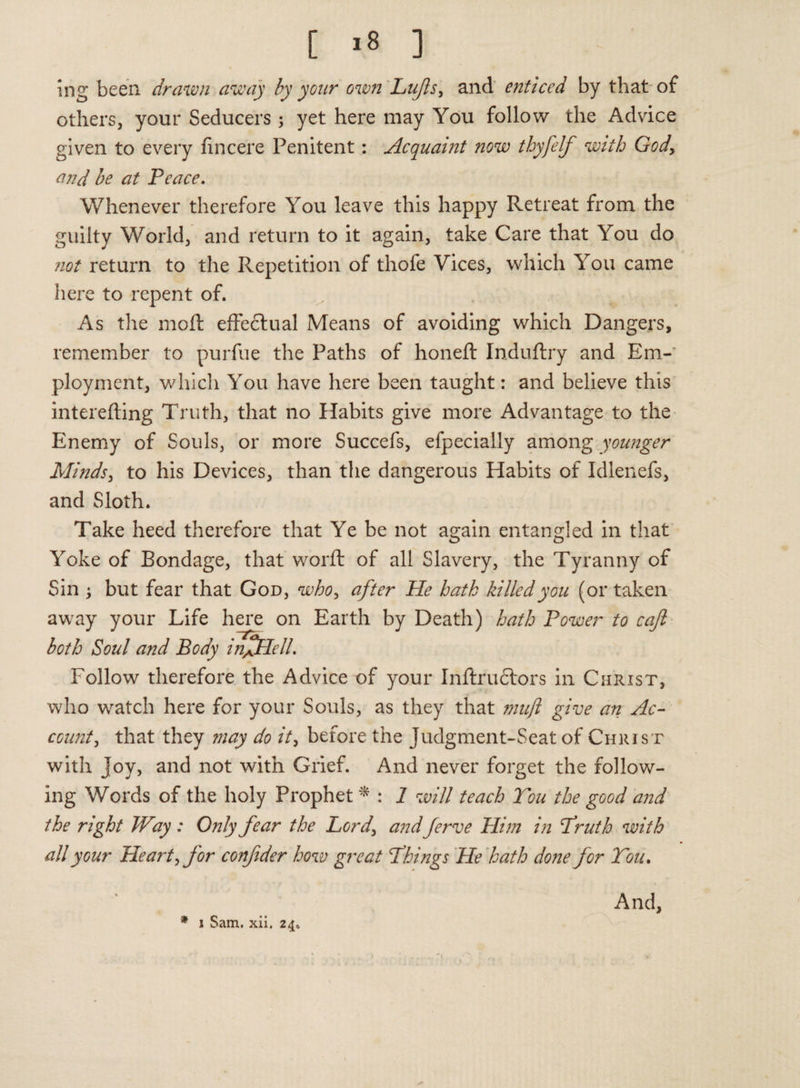 ing been drawn away by year own Lufls, and enticed by that of others, your Seducers; yet here may You follow the Advice given to every fincere Penitent: Acquaint now thyfelf with God, and be at Peace. Whenever therefore You leave this happy Retreat from the guilty World, and return to it again, take Care that You do not return to the Repetition of thofe Vices, which You came here to repent of. As the moft effectual Means of avoiding which Dangers, remember to purfue the Paths of honeft Induftry and Em¬ ployment, which You have here been taught: and believe this interefting Truth, that no Habits give more Advantage to the Enemy of Souls, or more Succefs, efpecially among younger Minds, to his Devices, than the dangerous Habits of Idlenefs, and Sloth. Take heed therefore that Ye be not again entangled in that Yoke of Bondage, that worft of all Slavery, the Tyranny of Sin } but fear that God, who, after He hath killed you (or taken away your Life here on Earth by Death) hath Power to cajl both Soul and Body infHell. Follow therefore the Advice of your Inftruftors in Christ, who watch here for your Souls, as they that muft give an Ac¬ count, that they may do it, before the Judgment-Seat of Christ with joy, and not with Grief. And never forget the follow¬ ing Words of the holy Prophet * : 1 will teach Ton the good and the right Way: Only fear the Lord, and ferve Him in Truth with all your Heart, for confder how great ‘Things He hath done for You. * j Sam. xii. 24. And,