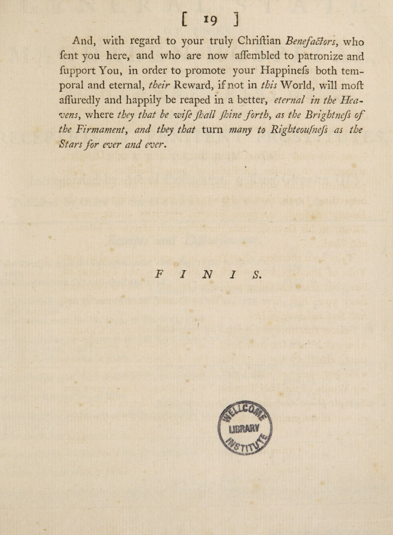 And, with regard to your truly Chriftian BenefaBors, who fent you here, and who are now afTembled to patronize and fupport You, in order to promote your Happinefs both tem¬ poral and eternal, their Reward, if not in this World, will moft affuredly and happily be reaped in a better, eternal in the Hea¬ vens, where they that be wife Jhall floine forth, as the Brightnefs of the Firmament, and they that turn many to Righteoufnejs as the Stars for ever and ever. FINIS.