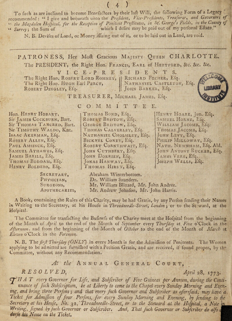 To fuch as are inclined to become Benefadfors by their lafl Will, the following borm of a legacy recommended : “ I give and bequeath unto the President, Vice-Prefidents, Treafurer, and Governors of “ the Magdalen Hofpital, /ir Reception of Penitent Profitutes, George s Fields, in the County of tc Surreys the Sum of which I defire may be paid out of my perfonal EftateT N. B. Devifes of Land, or Money ifiuing out of it, or to be laid out in Land, are void. PATRONESS, Her Mod Gracious Majesty Queen CHARLOTTE. The PRESIDENT, the Right Hon. Francis, Earl of Hertford, &c. &c. &c. VICE-PRESIDENTS. The Right Hon. Robert Lord Romney, The Right Hon. Hugh Earl Percy, Robert Dingley, Efq. TREASURER, Michael James, Efq. Richard Recher, Efq. Nathaniel Castletqn, Efq. John Barker, Efq. C O M M I T T E E. Hon. Henry Hobart, Sir James Cockburn, Bart. Sir Thomas Tancred, Bart. Sir Timothy Waldo, Knt. Isaac Akerman, Efq. Robert Allen, Efo. Paul Amsinck, Efq. Samuel Athawes, Efq. James Barill, Efq. Thomas Boddam, Efq. Henry Boldero, Efq. Secretary, Physician, Surgeons, Apothecaries, Thomas Bond, Efq. Robert Bristow, Efq. George Bristow, Efq. Thomas Calverley, Efq. Nathaniel Cholmley, Efq. Bicknel Coney, Efq. Robert Cornthwait, Efq. John Cuthbert, Efq. John Dorrien, Efq. Jonas Hanway, Efq. Thomas Hirs t, Efq. Henry Hoare, jun. Efq. Samuel Horne, Efq. William Jacomb, Efq; Thomas Jacomb, Efq. John Levy, Efq. Philip Milloway, Efq. Nath, Newnham, Efq. Aid. John Antony Rucker, Efq. James Vere, Efq. Joseph Wells, Efq. •Abraham Winterbottom. Dr. William Saunders. Mr. William Blizard, Mr. John Andree. Mr. Andrew Johnfon, Mr. John Harris. A Book, containing the Rules of this Charity, may be had Gratis, by anyPerfon fending their Names \n Writing to the Secretary, at his Houfe in Threadneedle-Street, London; or to the Steward, at the Hofpital. The Committee for t ran facing the Bufinefs of the Charity meet at the Hofpital from the beginning of the Month of April to the end of the Month of September every Thurfday at Five o’Clock in the Afternoon, and from the beginning of the Month of Odlober to the end of the Month of March at Eleven o’Clock in the Forenoon. N. B. The firjl Thurfday (ONLT) in every Month is for the AdmilHon of Penitents. The Women applying to be admitted are furnifhed with a Petition Gratis, and are received, if found proper-, by th“ Committee, without any Recommendation. April 28, 1773-. At the Annual General Court, RESOLVED, IIA T every Governor for Life, and Subfcriber of Five Guineas per Annum, during the Conti¬ nuance of fuch Subfcription, be at Liberty to come to the Chapel every Sunday Morning and Even¬ ing, and bring three Perfons; and that every fuch Governor and Subfcriber as aforefaid, may have a Ticket for Admiffion of four Perfons, for every Sunday Morning and Evening, by fending to the Secretary at his Houfe, No. 32,' Threadneedle-Street, or to the Steward at the Hofpital, a Note in Writing, Jigned by fuch Governor or Subf criber, And, That Jack Governor or Subfcriber do alfo ™ dorje hn Name on the Ticket♦ fl
