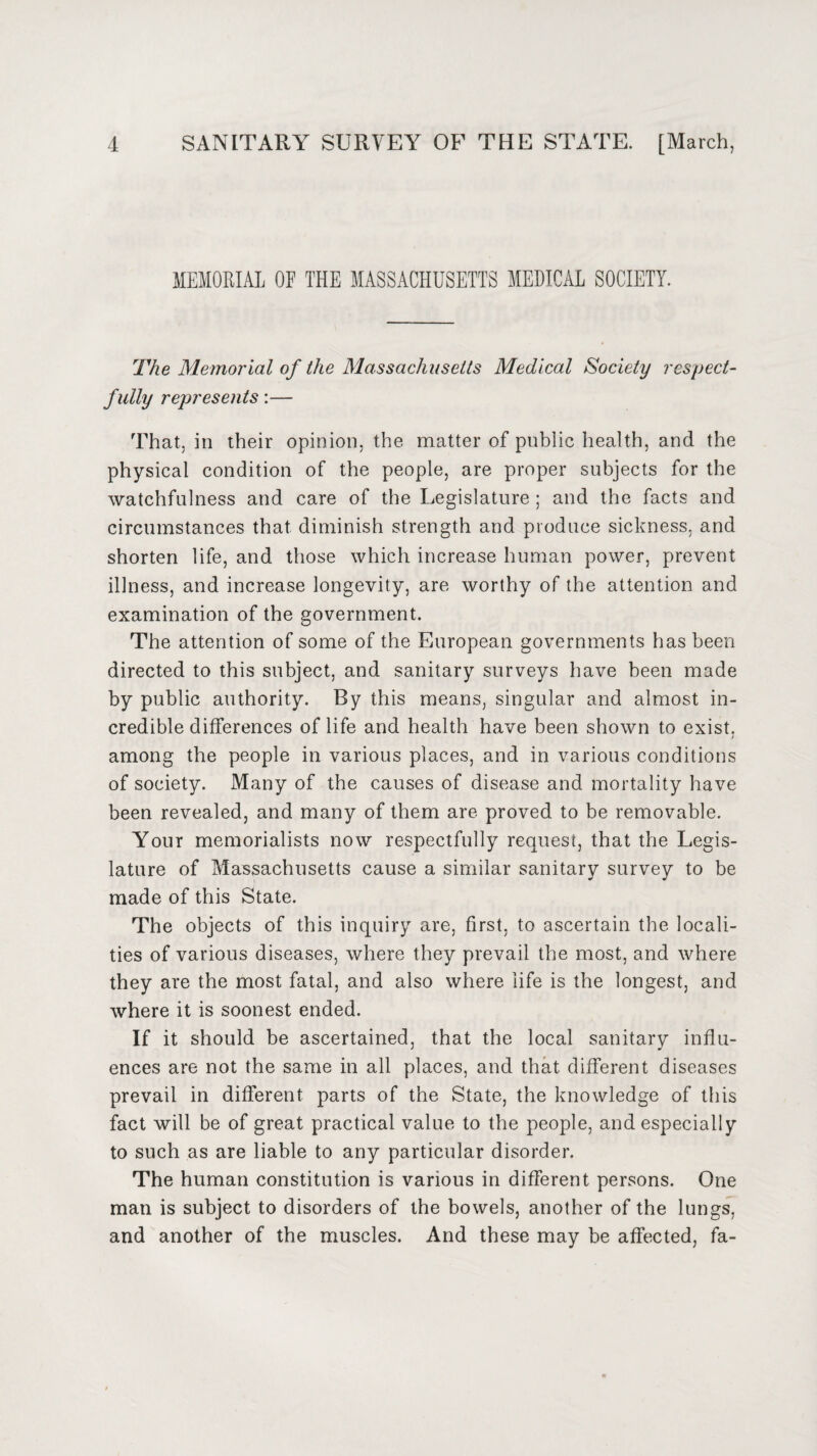 MEMORIAL OF THE MASSACHUSETTS MEDICAL SOCIETY. The Memorial of the Massachusetts Medical Society respect¬ fully represents:— That, in their opinion, the matter of public health, and the physical condition of the people, are proper subjects for the watchfulness and care of the Legislature ; and the facts and circumstances that diminish strength and produce sickness, and shorten life, and those which increase human power, prevent illness, and increase longevity, are worthy of the attention and examination of the government. The attention of some of the European governments has been directed to this subject, and sanitary surveys have been made by public authority. By this means, singular and almost in¬ credible differences of life and health have been shown to exist. 7 among the people in various places, and in various conditions of society. Many of the causes of disease and mortality have been revealed, and many of them are proved to be removable. Your memorialists now respectfully request, that the Legis¬ lature of Massachusetts cause a similar sanitary survey to be made of this State. The objects of this inquiry are, first, to ascertain the locali¬ ties of various diseases, where they prevail the most, and where they are the most fatal, and also where life is the longest, and where it is soonest ended. If it should be ascertained, that the local sanitary influ¬ ences are not the same in all places, and that different diseases prevail in different parts of the State, the knowledge of this fact will be of great practical value to the people, and especially to such as are liable to any particular disorder. The human constitution is various in different persons. One man is subject to disorders of the bowels, another of the lungs, and another of the muscles. And these may be affected, fa-