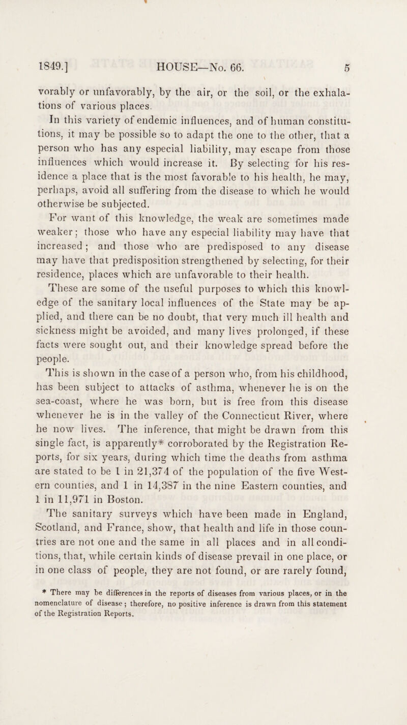 vorably or unfavorably, by the air, or the soil, or the exhala¬ tions of various places. In this variety of endemic influences, and of human constitu¬ tions, it may be possible so to adapt the one to the other, that a person who has any especial liability, may escape from those influences which would increase it. By selecting for his res¬ idence a place that is the most favorable to his health, he may, perhaps, avoid all suffering from the disease to which he would otherwise be subjected. For want of this knowledge, the weak are sometimes made weaker; those who have any especial liability may have that increased ; and those who are predisposed to any disease may have that predisposition strengthened by selecting, for their residence, places which are unfavorable to their health. These are some of the useful purposes to which this knowl¬ edge of the sanitary local influences of the State may be ap¬ plied, and there can be no doubt, that very much ill health and sickness might be avoided, and many lives prolonged, if these facts were sought out, and their knowledge spread before the people. This is shown in the case of a person who, from his childhood, has been subject to attacks of asthma, whenever he is on the sea-coast, where he was born, but is free from this disease whenever he is in the valley of the Connecticut River, where he now lives. The inference, that might be drawn from this single fact, is apparently* corroborated by the Registration Re¬ ports, for six years, during which time the deaths from asthma are stated to be 1 in 21,374 of the population of the five West¬ ern counties, and 1 in 14,387 in the nine Eastern counties, and 1 in 11,971 in Boston. The sanitary surveys which have been made in England, Scotland, and France, show, that health and life in those coun¬ tries are not one and the same in all places and in all condi¬ tions, that, while certain kinds of disease prevail in one place, or in one class of people, they are not found, or are rarely found, * There may he differences in the reports of diseases from various places, or in the nomenclature of disease ; therefore, no positive inference is drawn from this statement of the Registration Reports.