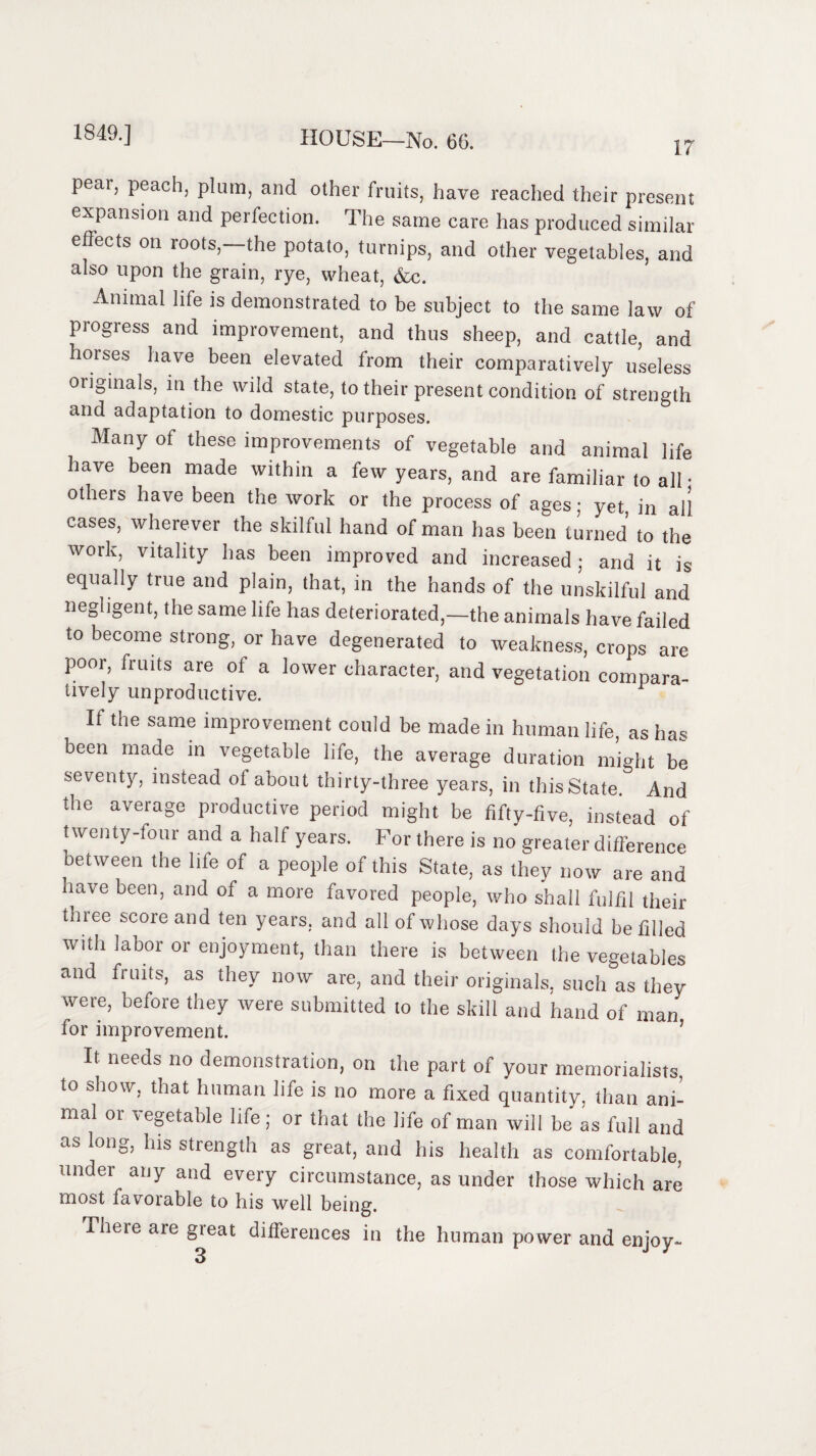17 pear, peach, plum, and other fruits, have reached their present expansion and perfection. The same care has produced similar effects on roots,—the potato, turnips, and other vegetables, and also upon the grain, rye, wheat, &c. Animal life is demonstrated to be subject to the same law of pi ogress and improvement, and thus sheep, and cattle, and horses have been elevated from their comparatively useless originals, in the wild state, to their present condition of strength and adaptation to domestic purposes. Many of these improvements of vegetable and animal life have been made within a few years, and are familiar to all • others have been the work or the process of ages; yet, in ail cases, wherever the skilful hand of man has been turned to the work, vitality has been improved and increased; and it is equally true and plain, that, in the hands of the unskilful and negligent, the same life has deteriorated,—the animals have failed to become strong, or have degenerated to weakness, crops are poor, fruits are of a lower character, and vegetation compara- lively unproductive. If the same improvement could be made in human life, as has been made in vegetable life, the average duration might be seventy, instead of about thirty-three years, in this State. And the average productive period might be fifty-five, instead of twenty-four and a half years. For there is no greater difference between the life of a people of this State, as they now are and have been, and of a more favored people, who shall fulfil their thiee score and ten years, and all of whose days should be filled with labor or enjoyment, than there is between the vegetables and fruits, as they now are, and their originals, such as they were, before they were submitted to the skill and hand of man for improvement. 5 It needs no demonstration, on the part of your memorialists, to show, that human life is no more a fixed quantity, than ani¬ mal or vegetable life ; or that the life of man will be as full and as long, his strength as great, and his health as comfortable, under any and every circumstance, as under those which are most favorable to his well being. Tnete are great differences in the human power and enjoy- 3