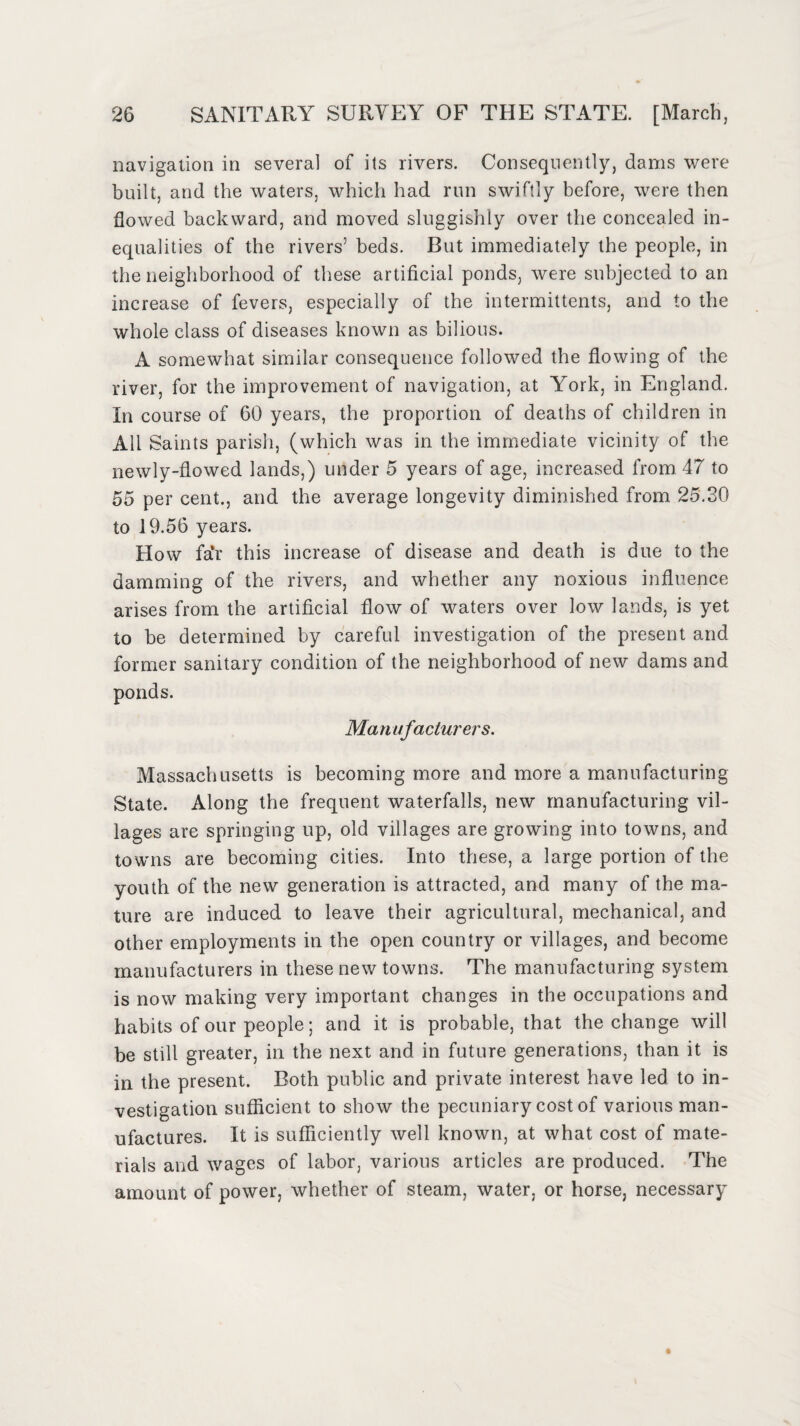 navigation in several of its rivers. Consequently, dams were built, and the waters, which had run swiftly before, were then flowed backward, and moved sluggishly over the concealed in¬ equalities of the rivers5 beds. But immediately the people, in the neighborhood of these artificial ponds, were subjected to an increase of fevers, especially of the intermittents, and to the whole class of diseases known as bilious. A somewhat similar consequence followed the flowing of the river, for the improvement of navigation, at York, in England. In course of 60 years, the proportion of deaths of children in All Saints parish, (which was in the immediate vicinity of the newly-flowed lands,) under 5 years of age, increased from 47 to 55 per cent., and the average longevity diminished from 25.30 to 19.56 years. How fa*r this increase of disease and death is due to the damming of the rivers, and whether any noxious influence arises from the artificial flow of waters over low lands, is yet to be determined by careful investigation of the present and former sanitary condition of the neighborhood of new dams and ponds. Manufacturers. Massachusetts is becoming more and more a manufacturing State. Along the frequent waterfalls, new manufacturing vil¬ lages are springing up, old villages are growing into towns, and towns are becoming cities. Into these, a large portion of the youth of the new generation is attracted, and many of the ma¬ ture are induced to leave their agricultural, mechanical, and other employments in the open country or villages, and become manufacturers in these new towns. The manufacturing system is now making very important changes in the occupations and habits of our people; and it is probable, that the change will be still greater, in the next and in future generations, than it is in the present. Both public and private interest have led to in¬ vestigation sufficient to show the pecuniary cost of various man¬ ufactures. It is sufficiently well known, at what cost of mate¬ rials and wages of labor, various articles are produced. The amount of power, whether of steam, water, or horse, necessary