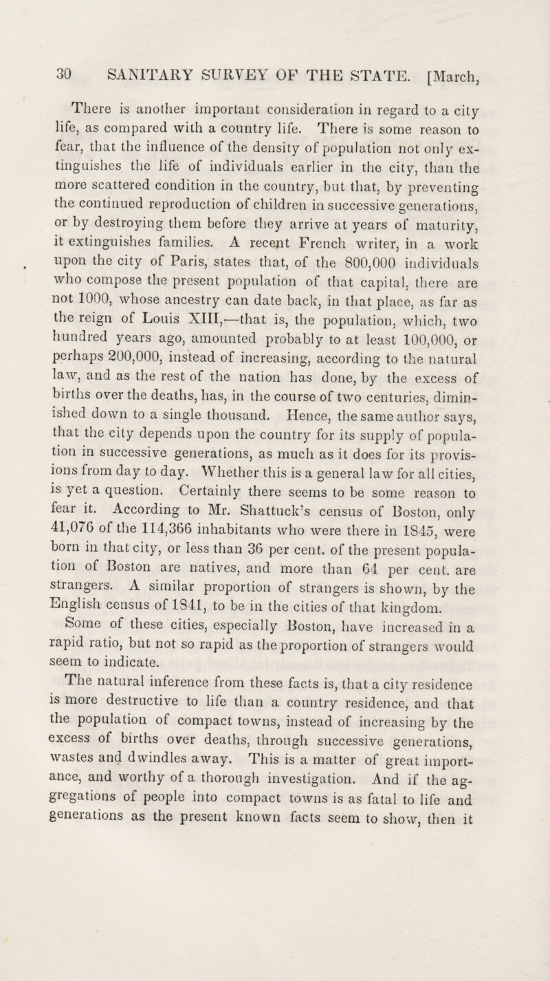 There is another important consideration in regard to a city life, as compared with a country life. There is some reason to fear, that the influence of the density of population not only ex¬ tinguishes the life of individuals earlier in the city, than the more scattered condition in the country, but that, by preventing the continued reproduction of children in successive generations, or by destroying them before they arrive at years of maturity, it extinguishes families. A recent French writer, in a work upon the city of Paris, states that, of the 800,000 individuals who compose the present population of that capital, there are not 1000, whose ancestry can date back, in that place, as far as the reign of Louis XIII,—that is, the population, which, two hundred years ago, amounted probably to at least 100,000, or perhaps 200,000, instead of increasing, according to the natural law, and as the rest of the nation has done, by the excess of births over the deaths, has, in the course of two centuries, dimin¬ ished down to a single thousand. Hence, the same author says, that the city depends upon the country for its supply of popula¬ tion in successive generations, as much as it does for its provis¬ ions from day to day. Whether this is a general law for all cities, is yet a question. Certainly there seems to be some reason to fear it. According to Mr. Shattuclrs census of Boston, only 41,076 of the 114,366 inhabitants who were there in 1845, were born in that city, or less than 36 per cent, of the present popula¬ tion of Boston are natives, and more than 64 per cent, are stiangers. A similar proportion of strangers is shown, by the English census of 1841, to be in the cities of that kingdom. Some of these cities, especially Boston, have increased in a rapid ratio, but not so rapid as the proportion of strangers would seem to indicate. The natural inference from these facts is, that a city residence is more destructive to life than a country residence, and that the population of compact towns, instead of increasing by the excess of births over deaths, through successive generations, wastes and dwindles away. This is a matter of great import¬ ance, and worthy of a thorough investigation. And if the ag¬ gregations of people into compact towns is as fatal to life and generations as the present known facts seem to show, then it
