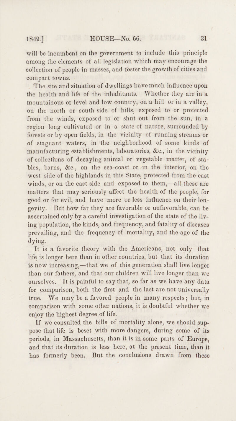 will be incumbent on the government to include this principle among the elements of all legislation which may encourage the collection of people in masses, and foster the growth of cities and compact towns. The site and situation of dwellings have much influence upon the health and life of the inhabitants. Whether they are in a mountainous or level and low country, on a hill or in a valley, on the north or south side of hills, exposed to or protected from the winds, exposed to or shut out from the sun, in a region long cultivated or in a state of nature, surrounded by forests or by open fields, in the vicinity of running streams or of stagnant waters, in the neighborhood of some kinds of manufacturing establishments, laboratories, &c., in the vicinity of collections of decaying animal or vegetable matter, of sta¬ bles, barns, &c., on the sea-coast or in the interior, on the west side of the highlands in this State, protected from the east winds, or on the east side and exposed to them,—all these are matters that may seriously affect the health of the people, for good or for evil, and have more or less influence on their lon¬ gevity. But how far they are favorable or unfavorable, can be ascertained only by a careful investigation of the state of the liv¬ ing population, the kinds, and frequency, and fatality of diseases prevailing, and the frequency of mortality, and the age of the dying. It is a favorite theory with the Americans, not only that life is longer here than in other countries, but that its duration is now increasing,—that we of this generation shall live longer than our fathers, and that our children will live longer than we ourselves. It is painful to say that, so far as we have any data for comparison, both the first and the last are not universally true. We may be a favored people in many respects; but, in comparison with some other nations, it is doubtful whether we enjoy the highest degree of life. If we consulted the bills of mortality alone, we should sup¬ pose that life is beset with more dangers, during some of its periods, in Massachusetts, than it is in some parts of Europe, and that its duration is less here, at the present time, than it has formerly been. But the conclusions drawn from these