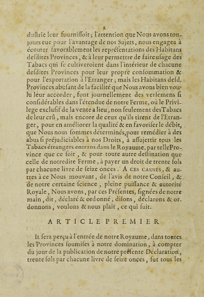 dtiftrlc leur fourniffoit^ l’attention que Nous avons tou¬ jours eue pour 1 avantage de nos Sujets, nous engagea à écouter favorablement les repreTentations des Habitans defdites Provinces, de à leur permettre de faire ufage des Tabacs qui fe cultiveroient dans l’intérieur de chacune defdites Provinces pour leur propre conlommation de pour l’exportation à l’Etranger ; mais les Habitans defd. Provinces abufantde la facilité que Nous avons bien vou¬ lu leur accorder, font journellement des verfemens G confidérables dans l’étendue de notre Ferme, oü le Privi¬ lège exclufif de la vente a lieu, non feulement desTabacs de leur crû , mais encore de ceux qu’ils tirent de l'Etran¬ ger, pour en améliorer la qualité de en favorifer le débit, que Nous nous fommes déterminés,pour remédier à des abus h préjudiciables à nos Droits, à aflujettir tous les Tabacs étrangers encra ns dans le Royaume, par tellePro- vince que ce foit , de pour toute autre delîination que celle de notredite Ferme, à payer un droit de trente fols par chacune livre de feize onces. A ces causes, de au¬ tres ace Nous mouvant, de l’avis de notre Confeil, de de notre certaine fcience , pleine puiflance de autorité Royale, Nous avons, par ces Préfentes, (ignées de notre main , dit, déclaré de ordonné, difons, déclarons de or. donnons, voulons de nous plaît , ce qui fuit. ARTICLE PREMIER Il fera perçu à l’entrée de notre Royaume, dans toutes les Provinces foumifes à notre domination, à compter du jour de la publication de notre préfente Déclaration, trente fo! s par chacune livre de feize onces, fut tous les