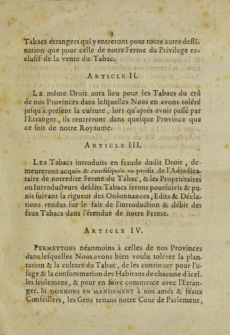 5 Tabâcs etrangers qui y entreront pour toute autre deftu nation que pour celle de notre Ferme du Privilège ex- clufif de la vente du Tabac. ...... * *•< ’ - s . < > . ‘(Oî v. iof? t: rnoi A R T I C L E I I. ; » . .. r w y J w i * * , \ ,/ ' *jï \ ■ • J » • - > Le meme Droit aura Heu pour les Tabacs du crû de nos Provinces dans lefquelles Nous en avons toléré jufquà préfent la culture 5 lors quaprès avoir pafle par l’Etranger, ils rentreront dans quelque Province que ce foit de notre Royaume^ ■ • - - x :• r& U V .:!*• ■ li? ' A RT I C L E III. ' . i Les Tabacs introduits en fraude dudit Droit , de¬ meureront acquis & ronfifqnes au profit de l’Adjudica¬ taire de notredite Ferme du Tabac 5& les Propriétaires ou Introducteurs defdits Tabacs feront pourfuivis & pu¬ nis fuivant la rigueur des Ordonnances y Edits & Décla¬ rions rendus fur le fait de l'introduction & débit des faux Tabacs dans l'étendue de notre Ferme. Article IV. Permettons néanmoins à celles de nos Provinces dans lefquelles Nous avons bien voulu tolérer la plan¬ tation & la culture du Tabac, de les continuer pour lu- fag e & laconfommaciondes Habitans dechacune d’icel¬ les feulement, & pour en faire commerce avec l’Etran¬ ger. Si donnons en mandement à nos amés & féaux Confeillers, les Gens tenans notre Cour de Parlement,