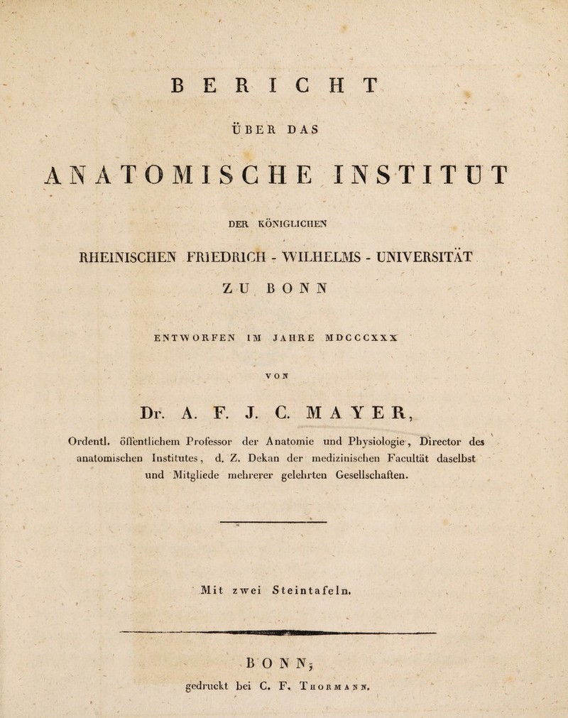 BERICHT UBER DAS ANATOMISCHE IN STITÜT DER KÖNIGLICHEN RHEINISCHEN FRIEDRICH - WILHELMS - UNIVERSITÄT ZU BONN ENTWORFEN IM JAHRE MDCCCXXX VON Dr. A. F. J. C. M A Y E R, Ordentl. öffentlichem Professor der Anatomie und Physiologie, Director des anatomischen Institutes, d. Z. Dekan der medizinischen Facultät daselbst und Mitgliede mehrerer gelehrten Gesellschaften. Mit zwei Steintafeln. BONN; gedruckt bei C. F, Thorman k.