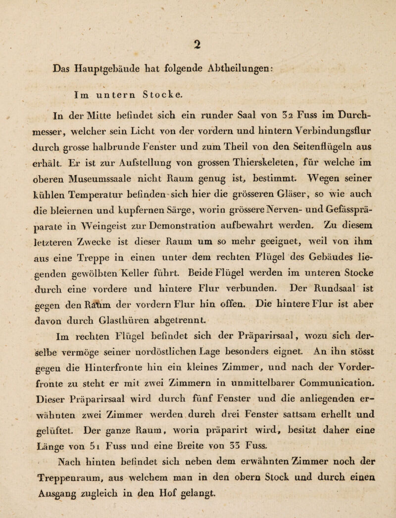 I ' 2 i * ’Wi * .. ^ i J ■' N Das Hauptgebäude hat folgende Abtheilungen: j . ’ v - f- ' ^ •...•• V;, . i Im untern Stocke. - , • *. \ In der Mitte befindet sich ein runder Saal von 32 Fuss im Durch¬ messer, welcher sein Licht von der vordem und hintern Verbindungsflur durch grosse halbrunde Fenster und zum Theil von den Seitenflügeln aus erhält. Er ist zur Aufstellung von grossen Thierskeleten, für welche im oberen Museumssaale nicht Raum genug ist, bestimmt. Wegen seiner kühlen Temperatur befinden sich hier die grösseren Gläser, sc wie auch die bleiernen und kupfernen Särge, worin grössere Nerven- und Gefässprä- parate in Weingeist zur Demonstration aufbewahrt werden. Zu diesem letzteren Zwecke ist dieser Raum um so mehr geeignet, weil von ihm aus eine Treppe in einen unter dem rechten Flügel des Gebäudes lie- genden gewölbten Keller führt. Beide Flügel werden im unteren Stocke durch eine vordere und hintere Flur verbunden. Der Rundsaal ist gegen den Ratim der vordem Flur bin offen. Die hintere Flur ist aber davon durch Glasthüren abgetrennt. Im rechten Flügel befindet sich der Präparirsaal, wozu sich der¬ selbe vermöge seiner nordöstlichen Lage besonders eignet. An ihn stösst gegen die Hinterfronte hin ein kleines Zimmer, und nach der Vorder¬ fronte zu steht er mit zwei Zimmern in unmittelbarer Communication. D ieser Präparirsaal wird durch fünf Fenster und die anliegenden er¬ wähnten zwei Zimmer werden durch drei Fenster sattsam erhellt und gelüftet. Der ganze Raum, worin präparirt wird, besitzt daher eine Länge von 5i Fuss und eine Breite von 33 Fuss. Nach hinten befindet sich neben dem erwähnten Zimmer noch der Treppenraum, aus welchem man in den obern Stock und durch einen Ausgang zugleich in den Hof gelangt.