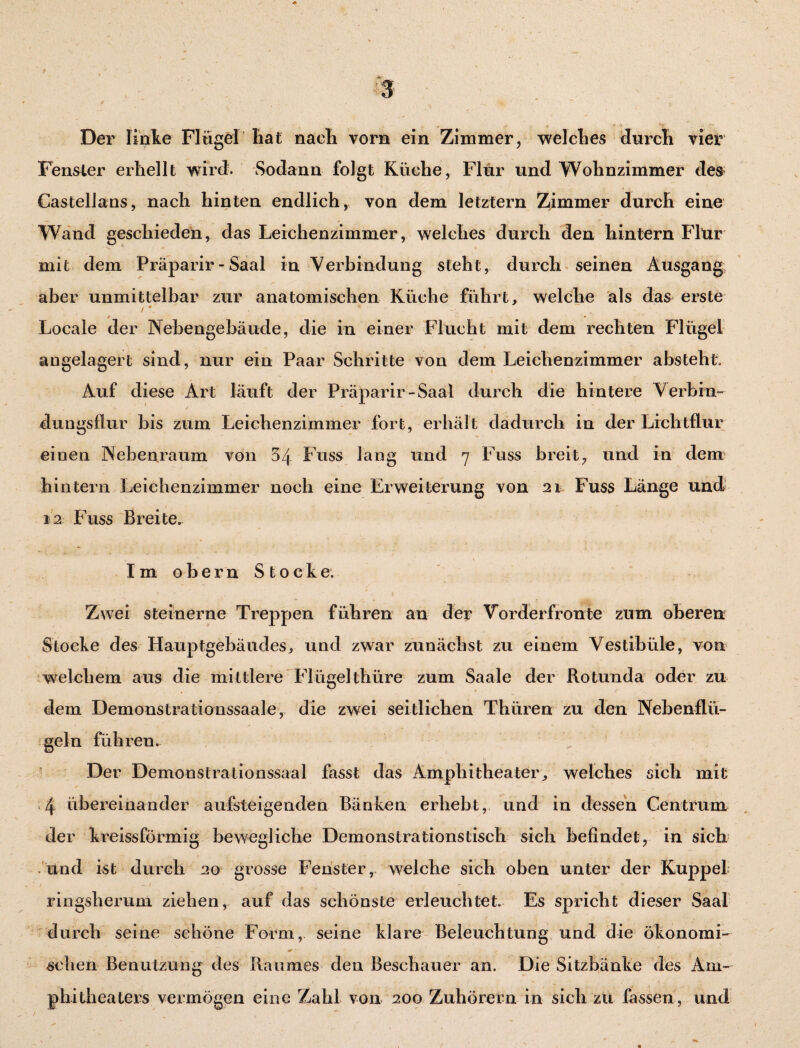 Der linke Flügel hat nach vorn ein Zimmer, welches durch vier Fenster erhellt wird- Sodann folgt Küche, Flur und Wohnzimmer des Castelians, nach hinten endlich, von dem letztem Zimmer durch eine Wand geschieden, das Leichenzimmer, welches durch den hintern Flur mit dem Präparir - Saal in Verbindung steht, durch seinen Ausgang aber unmittelbar zur anatomischen Küche führt, welche als das erste . • x Locale der Nebengebäude, die in einer Flucht mit dem rechten Flügel angelagert sind, nur ein Paar Schritte von dem Leiehenzimmer absteht Auf diese Art läuft der Präparir-Saal durch die hintere Verbin¬ dungsflur bis zum Leichenzimmer fort, erhält dadurch in der Lichtflur einen Nebenraum von 34 Fuss lang und 7 Fuss breit, und in dem hintern Leichenzimmer noch eine Erweiterung von 21 Fuss Länge und 12 Fuss Breite. ^ _ ' 1. Im obern Stocke. Zwei steinerne Treppen führen an der Vorderfronte zum oberen Stocke des Hauptgebäudes, und zwar zunächst zu einem Vestibüle, von welchem aus die mittlere Flügelthüre zum Saale der Rotunda oder zu dem Demonstrationssaale, die zwei seitlichen Thüren zu den Nebenflü¬ geln führen. Der Demonstrationssaal fasst das Amphitheater, welches sich mit 4 übereinander aufsteigenden Bänken erhebt, und in dessen Centrum der kreissförmig bewegliche Demonstrationstisch sich befindet, in sich und ist durch 20 grosse Fenster, welche sich oben unter der Kuppel ringsherum ziehen, auf das schönste erleuchtet Es spricht dieser Saal durch seine schöne Form, seine klare Beleuchtung und die ökonomi- sehen Benutzung des Raumes den Beschauer an. Die Sitzbänke des Am¬ phitheaters vermögen eine Zahl von 200 Zuhörern in sich zu fassen , und