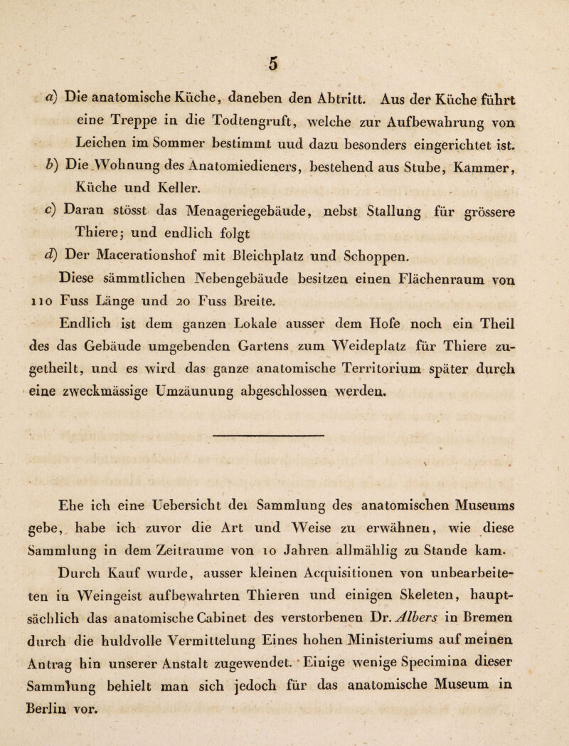 ci) Die anatomische Küche, daneben den Abtritt. Aus der Küche führt eine Treppe in die Todtengruft, welche zur Aufbewahrung von Leichen im Sommer bestimmt uud dazu besonders eingerichtet ist. b) Die Wohnung des Anatomiedieners, bestehend aus Stube, Kammer, Küche und Keller. c) Daran stösst das Menageriegebäude, nebst Stallung für grössere Thiere; und endlich folgt d) Der Macerationshof mit Bleichplatz und Schoppen. Diese sämmtlichen Nebengebäude besitzen einen Flächenraum von 110 Fuss Länge und 20 Fuss Breite. Endlich ist dem ganzen Lokale ausser dem Hofe noch ein Theil des das Gebäude umgebenden Gartens zum Weideplatz für Thiere zu- getheilt, und es wird das ganze anatomische Territorium später durch eine zweckmässige Umzäunung abgeschlossen werden. Ehe ich eine Uebersicht dei Sammlung des anatomischen Museums gebe, habe ich zuvor die Art und Weise zu erwähnen, wie diese Sammlung in dem Zeiträume von 10 Jahren allmählig zu Stande kam. Durch Kauf wurde, ausser kleinen Acquisitionen von unbearbeite¬ ten in Weingeist aufbewahrten Thieren und einigen Skeleten, haupt¬ sächlich das anatomische Cabinet des verstorbenen Dr.Albers in Bremen durch die huldvolle Vermittelung Eines hohen Ministeriums auf meinen Antrag hin unserer Anstalt zugewendet. Einige wenige Specimina dieser Sammlung behielt man sich jedoch für das anatomische Museum in Berlin vor.