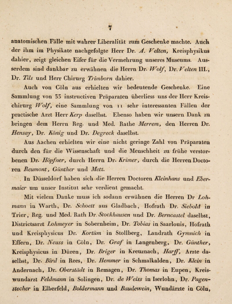 anatomischem Fälle mit wahrer Liberalität zum Geschenke machte. Auch f 4 der ihm im Physikate nachgefolgte Herr Dr. A. Gelten, Kreisphysikus dahier, zeigt gleichen Eifer für die Vermehrung unseres Museums. Aus¬ serdem sind dankbar zu erwähnen die Herrn Dr. Wolf, Dr. Velten III., Dr. Tils und Herr Chirurg Trimborn dahier. Auch von Cöln aus erhielten wir bedeutende Geschenke. Eine Sammlung von 33 instructiven Präparaten iiberliess uns der Herr Kreis¬ chirurg Wiolf, eine Sammlung von 11 sehr interessanten Fällen der practische Arzt Herr Kerp daselbst. Ebenso haben wir unsern Dank zu bringen dem Herrn Reg. und Med. Rathe Merrem, den Herren Dr. Hensay, Dr. König und Dr. Degreck daselbst. Aus Aachen erhielten wir eine nicht geringe Zahl von Präparaten durch den für die Wissenschaft und die Menschheit zu frühe verstor¬ benen Dr. Hopfner, durch Herrn Dr. Krimer, durch die Herren Docto- ren Reumont, Günther und Metz. \ * \ In Düsseldorf haben sich die Herren Doctoren Kleinhans und Eber¬ maier um unser Institut sehr verdient gemacht. Mit vielem Danke muss ich sodann erwähnen die Herren Dr Loh¬ mann in Warth, Dr. Schoett aus Gladbach, Hofrath Dr. Siebold in Trier, Reg. und Med. Rath Dr, Stockhausen und Dr. Berncastel daselbst, Districtsarzt Lohmeyer in Sobernheim, Dr. Tobias in Saarlouis, Hofrath und Kreisphysicus Dr. Kortüm in Stollberg, Landrath Gymnich in Effern, Dr. Neuss in Cöln, Dr. Graf in Langenberg, Dr. Günther, Kreisphysicus in Düren, Dr. Briger in Kreuznach, Harff, Arzte da¬ selbst, Dr. Bird in Rees, Dr. Hemmer in Schmalkalden, Dr. Klein in Andernach, Dr. Oberstadt in Remagen, Dr. Thomas in Eupen, Kreis¬ wundarzt Feldmann in Solingen, Dr. de Weiss in Iserlohn, Dr. Pagen¬ stecher in Elberfeld, Boldermann und Baudewein, Wundärzte in Cöln, /