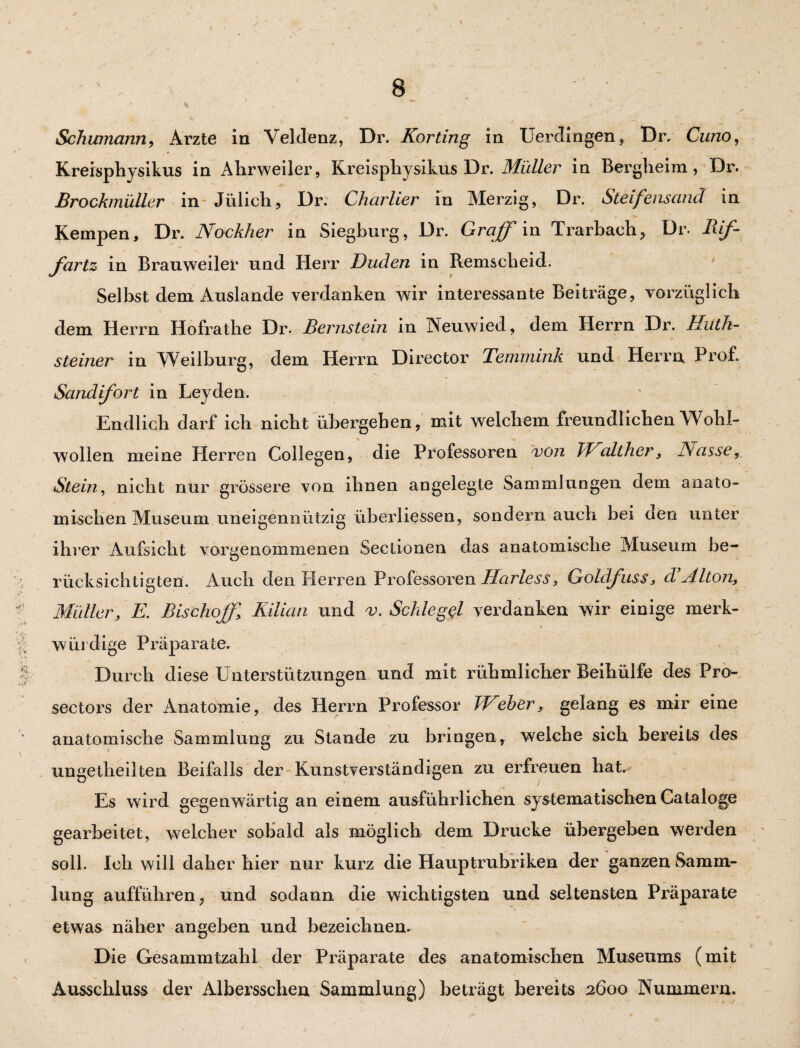 Schumann, Arzte in Veldenz, Dr. Körting in Uerdingen, Dr. Cuno, Kreispliysikus in Ahrweiler, Kreispliysikus Dr. Midier in Bergheim, Dr. Brockmüller in Jülich, Dr. Charlier in Merzig, Dr. Steifensand in Kempen, Dr. Nockher in Siegburg, Dr. Gr aff in Trarbach, Dr. Rif- fartz in Brauweiler und Herr Duden in Remscheid. Selbst dem Auslande verdanken wir interessante Beiträge, vorzüglich dem Herrn Hofrathe Dr. Bernstein in Neuwied, dem Herrn Dr. Uiith- Steiner in Weilburg, dem Herrn Director Temmink und Herrn Prof. Sandifort in Leyden. Endlich darf ich nicht übergehen, mit welchem freundlichen Wohl¬ wollen meine Herren Collegen, die Professoren von TEtalther, Nasse, Stein, nicht nur grössere von ihnen angelegte Sammlungen dem anato¬ mischen Museum uneigennützig überliessen, sondern auch bei oeo unter ihrer Aufsicht vorgenommenen Sectionen das anatomische Museum be¬ rücksichtigten. Auch den Herren Professoren Harless, Goläfuss, d’Alton, Müller, E. Bischof},\ Kilian und v. Schlegel verdanken wir einige merk¬ würdige Präparate. Durch diese Unterstützungen und mit rühmlicher Beihülfe des Pro- sectors der Anatomie, des Herrn Professor Weber, gelang es mir eine anatomische Sammlung zu Stande zu bringen, welche sich bereits des ungeteilten Beifalls der Kunstverständigen zu erfreuen hat. Es wird gegenwärtig an einem ausführlichen systematischen Cataloge gearbeitet, welcher sobald als möglich dem Drucke übergeben werden soll. Ich will daher hier nur kurz die Hauptrubriken der ganzen Samm¬ lung aufführen, und sodann die wichtigsten und seltensten Präparate etwas näher angeben und bezeichnen. Die Gesammtzahl der Präparate des anatomischen Museums (mit Ausschluss der Albersschen Sammlung) beträgt bereits 2600 Nummern.