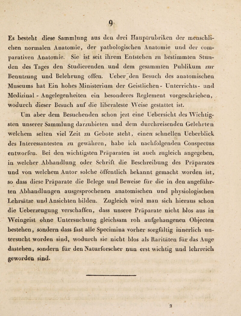 Es bestellt diese Sammlung aus den drei Haiiplrubriken der menschli¬ chen normalen Anatomie, der pathologischen xknatomie und der com- parativen Anatomie. Sie ist seit ihrem Entstehen zu bestimmten Stun¬ den des Tages den Studierenden und dem gesammten Publikum zur Benutzung und Belehrung offen. Ueber den Besuch des anatomischen Museums hat Ein hohes Ministerium der Geistlichen- Unterrichts- und Medizinal - Angelegenheiten ein besonderes Reglement vorgeschrieben, wodurch dieser Besuch auf die liberaleste Weise gestattet ist. Um aber dem Besuchenden schon jezt eine Uebersicht des Wichtig¬ sten unserer Sammlung darzubieten und dem durchreisenden Gelehrten welchem selten viel Zeit zu Gebote steht, einen schnellen Ueberblick des Interessantesten zu gewähren, habe ich nachfolgenden Conspectus entworfen. Bei den wichtigsten Präparaten ist auch zugleich angegeben, in welcher Abhandlung oder Schrift die Beschreibung des Präparates und von welchem Autor solche öffentlich bekannt gemacht worden ist , so dass diese Präparate die Belege und Beweise für die in den angeführ- ten Abhandlungen ausgesprochenen anatomischen und physiologischen Lehrsätze und Ansichten bilden. Zugleich wird man sich hieraus schon die Ueberzeugung verschaffen, dass unsere Präparate nicht blos aus in Weingeist ohne Untersuchung gleichsam roh aufgehangenen Objecten bestehen, sondern dass fast alle Specirnina vorher sorgfältig innerlich un¬ tersucht worden sind, wodurch sie nicht blos als Raritäten für das Auge dastehen, sondern für den Naturforscher nun erst wichtig und lehrreich geworden sind. 2