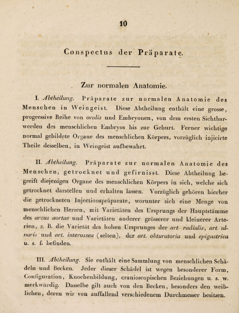 ♦ Conspectus der Präparate. . Zur normalen Anatomie. . t i ' . f • _ ^ l ‘ . i ~ ' I. Abtheilung. Präparate zur normalen Anatomie des Me ns clien in Weingeist. Diese AbthciJung enthält eine grosse , progressive Reihe von ovuhs und Embryonen, von dem ersten Sichtbar¬ werden des menschlichen Embryos bis zur Geburt. Ferner wichtig - Ö normal gebildete Organe des menschlichen Körpers, vorzüglich injicirte Theile desselben, in Weingeist aufbewahrt. t t ' , \ II. Abtheilung. Präparate zur normalen xAnatomie des Menschen, getrocknet und gefirnisst. Diese Abtheilung be¬ greift diejenigen Organe des menschlichen Körpers in sich, welche sieb getiocknet darstellen und erhalten lassen. Vorzüglich gehören hierher die getrockneten Xnjectioaspräparate, worunter sich eine Menge von menschlichen Herzen, mit Varietäten des Ursprungs der Hauptstämme des arcus aortae und Varietäten anderer grösserer und kleinerer Arte¬ rien, z. B. die Varietät des hoben Ursprunges der art- radialis, art. ul- naris und art. interossea (selten)* der art. obturatoria und epigastrica u. s. f. befinden. III. Abtheilung. Sie enthält eine Sammlung von menschlichen Schä¬ deln und Becken. Jeder dieser Schädel ist wegen besonderer Form, Configuration, Knochenbildung, cranioscopischen Beziehungen u. s. w. merkwürdig. Dasselbe gilt auch von den Becken, besonders den weib¬ lichen, deren wir von aulfallend verschiedenem Durchmesser besitzen«