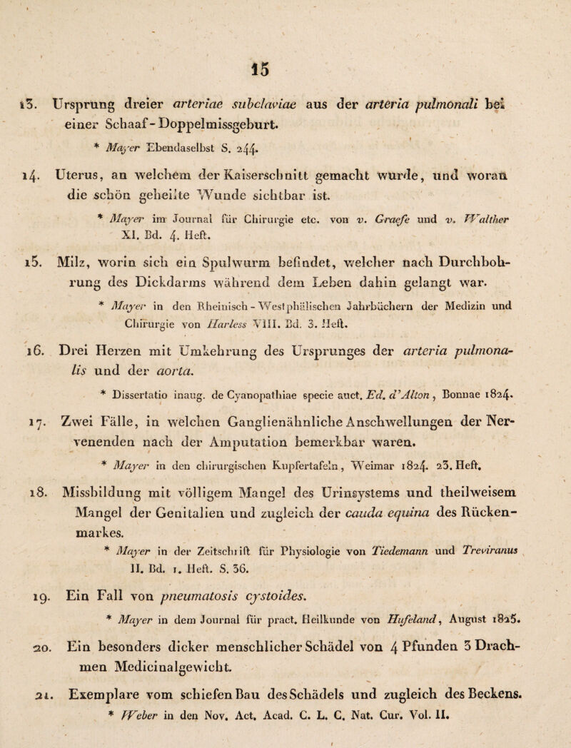 / ' *■ 15 iS. Ursprung dreier arteriae subclaviae aus der arteria pulmonali bei einer Schaaf- Doppelmissgeburt. < ' / * , ( i _ ^ ' \. * Mayer Ebendaselbst S. 244» 14. Uterus, an welchem der Kaiserschnitt gemacht wurde, und woran die schön geheilte Wunde sichtbar ist. * Mayer im Journal für Chirurgie etc. von v. Graefe und v. J'Valther XI. Bd. 4. Heft. 15. Milz, worin sich ein Spulwurm befindet, welcher nach Durchboh¬ rung des Dickdarms während dein Leben dahin gelangt war. * Mayer in den Rheinisch - West phäii sehen Jahrbüchern der Medizin und Chirurgie von Ilarless XIII. Bd. 3. Heft. ✓ , ' 16. D rei Herzen mit Umkehrung des Ursprunges der arteria pulmona- lis und der aorta. * Dissertatio inaug. de Cyanopathiae specie auct. Ed. cGAlton , Bonnae 1824* 17. Zwei Fälle, in welchen Ganglienähnliche Anschwellungen der Ner¬ venenden nach der Amputation bemerkbar waren. * Mayer in den chirurgischen Kupfertafeln, Weimar 1824. 25. Heft. 18. Missbildung mit völligem Mangel des Urinsystems und theilweisem Mangel der Genitalien und zugleich der cauda equina des Rücken- markes. * Mayer in der Zeitschrift für Physiologie von Tiedemann und Treviranus II. Bd. 1. Heft. S. 56. 19. Ein Fall von pneumatosis cjstoides. * Mayer in dem Journal für pract. Heilkunde von Hiifeland, August i8a5. ao. Ein besonders dicker menschlicher Schädel von 4 Pfunden 5 Drach¬ men Medicinalgewicht „ , , 21. Exemplare vom schiefen Bau des Schädels und zugleich des Beckens. * FFeber in den Nov. Act. Acad. C. L* C. Nat. Cur. Vol. II.