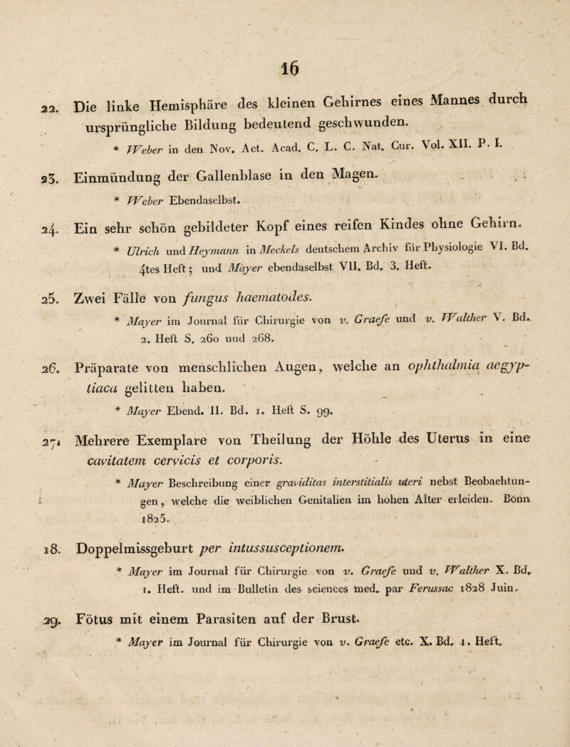 22. Die linke Hemisphäre des kleinen Gehirnes eines Mannes durch ursprüngliche Bildung Bedeutend geschwunden. * Weber in den Nov. Act. Acad. C. L. C. Na*. Cur. Vol. XII. P- I. 25. Einmündung der Gallenblase in den Magen. * Weber Ebendaselbst. 24. Ein sehr scbön gebildeter Kopf eines reifen Kindes oline Gehirn, * Ulrich und Heymann in Meckels deutschem Archiv für Physiologie VI. Bd. 4tes Heft 5 und Mayer ebendaselbst VII. Bd. 3. Heft. Zwei Fälle von fungus haematodes. 0 . f * Mayer im Journal für Chirurgie von v. Graeje und v. TValther V. Bd., 2. Heft S. 260 uud 268. 26. Präparate von menschlichen Augen T welche an Ophthalmia aegyp- tiaca gelitten haben. * Mayer Ebend. II. Bd. i. Heft S. gg. 27* Mehrere Exemplare von Theilung der Höhle des Uterus in eine cavitatem cervicis et corporis. * Mayer Beschreibung einer grae’iditas mterstitialis uteri nebst Beobachtun- 5 gen r welche die weiblichen Genitalien im hohen Alter erleiden. Bonn 1825. 18. Doppelmissgeburt per intussusceptionem. * Mayer im Journal für Chirurgie von v. Graeje und v. PUalther X. Bdr 1. Heft., und im Bulletin des Sciences med. par Ferussac 1828 Juin, 39. Fötus mit einem Parasiten auf der Brust. ■ F . . 'K v • f . ' ' \ * Mayer im Journal für Chirurgie von v. Graeje etc. X. Bd. 1. Heit«,