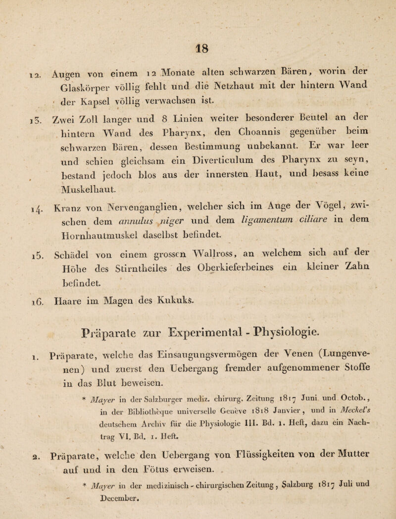 18 12. Augen von einem 12 Monate alten schwarzen Bären, worin der Glaskörper völlig fehlt und die Netzhaut mit der hintern Wand • der Kapsel völlig verwachsen ist. 3 3. Zwei Zoll langer und 8 Linien weiter besonderer Beutel an der hintern Wand des Pharynx, den Choannis gegenüber heim schwarzen Bären, dessen Bestimmung unbekannt. Er war leer und schien gleichsam ein Divertieulum des Pharynx zu seyn, bestand jedoch hlos aus der innersten Haut, und besass keine Muskelhaut. 14. Kranz von Nervenganglien, welcher sich im Auge der Vögel, zwi¬ schen dem annulus niger und dem Ligamentum ciliare in dem * v , . 1 <* Hornhautmuskel daselbst befindet. 15. Schädel von einem grossen Wallross, an welchem sich auf der Höhe des Stirntheiles des Oberkieferbeines ein kleiner Zahn befindet. 16. Haare im Magen des Kukuks. * . » j - , • , / ~~ % Präparate zur Experimental - Physiologie. v i ^ x 1. Präparate, weiche das Einsaugungsvermögen der Venen (Lungenve¬ nen) und zuerst den Uebergang fremder aufgenommener Stoffe in das Blut beweisen. * Mayer in der Salzburger mediz. chirurg. Zeitung 1817 Juni und Octob., in der Bibliotheque universelle Geneve 1818 Janvier, und in Meckel1 s deutschem Archiv für die Physiologie III. Bd. 1. Heft? dazu ein Nach¬ trag VI. Bd. 1. Heft. 2. Präparate, welche den Uebergang von Flüssigkeiten von der Mutter auf und in den Fötus erweisen. * Mayer in der medizinisch - chirurgischen Zeitung ? Salzburg 1817 Juli und December.