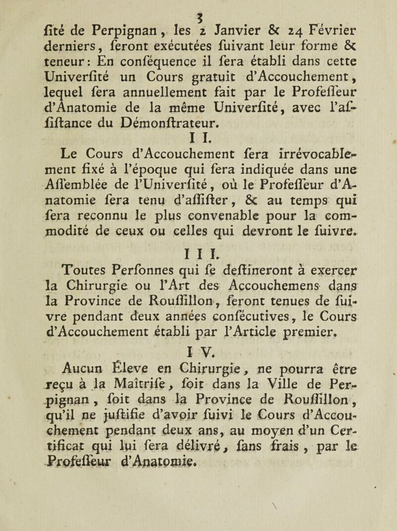 fïté de Perpignan, les z Janvier & 24 Février derniers, feront exécutées fuivant leur forme & teneur: En conféquence il fera établi dans cette Univerfité un Cours gratuit d’Accouchement, lequel fera annuellement fait par le Profefleur d’Anatomie de la même Univerfité, avec l’af- fiftance du Démonftrateur. I I. Le Cours d’Accouchement fera irrévocable¬ ment fixé à Tépoque qui fera indiquée dans une Aflémblée de TUniverfité, où le Profefleur d’A- natomie fera tenu d’afîifter, & au temps qui fera reconnu le plus convenable pour la com¬ modité de ceux ou celles qui devront le fuivre* I I L Toutes Perfonnes qui fe defîineront à exercer la Chirurgie ou l’Art des Accouchemens dans la Province de Roufîillon, feront tenues de fui- vre pendant deux années confécutives, le Cours d’Accouchement établi par l’Article premier, I V. Aucun Êleve en Chirurgie, ne pourra être reçu à la Maîtrife, foit dans la Ville de Per¬ pignan , foit dans la Province de Roufîillon, qu’il ne juflifie d’avoir fuivi le Cours d’Accou¬ chement pendant deux ans, au moyen d’un Cer¬ tificat qui lui fera délivré, fans frais , par le Profefleur d’Anatomie.