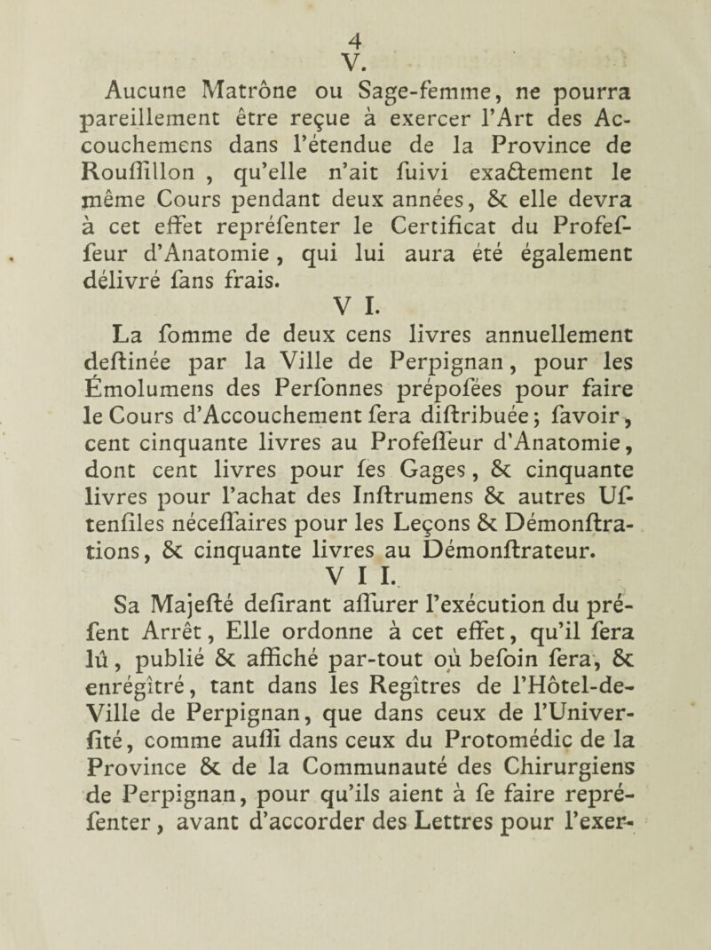 V. Aucune Matrone ou Sage-femme, ne pourra pareillement être reçue à exercer l’Art des Ac- couchemens dans l’étendue de la Province de Rouffillon , qu’elle n’ait fuivi exactement le même Cours pendant deux années, & elle devra à cet effet repréfenter le Certificat du Profef- feur d’Anatomie, qui lui aura été également délivré fans frais. V I. La fomme de deux cens livres annuellement deftinée par la Ville de Perpignan, pour les Émolumens des Perfonnes prépofées pour faire le Cours d’Accouchement fera diftribuée; favoir, cent cinquante livres au Profeffeur d’Anatomie, dont cent livres pour les Gages , 8c cinquante livres pour l’achat des Inftrumens 8c autres U£ tenfiles néceffaires pour les Leçons 8c Démonftra- tions, 6c cinquante livres au Démonftrateur. V I I. Sa Majefté délirant affurer l’exécution du pré- fent Arrêt, Elle ordonne à cet effet, qu’il fera lu, publié 6c affiché par-tout où befoin fera, 8c enrégîtré, tant dans les Regîtres de l’Hôtel-de- Ville de Perpignan, que dans ceux de l’Univer- fité, comme auffi dans ceux du Protomédic de la Province 8c de la Communauté des Chirurgiens de Perpignan, pour qu’ils aient à fe faire repré¬ fenter , avant d’accorder des Lettres pour l’exer-