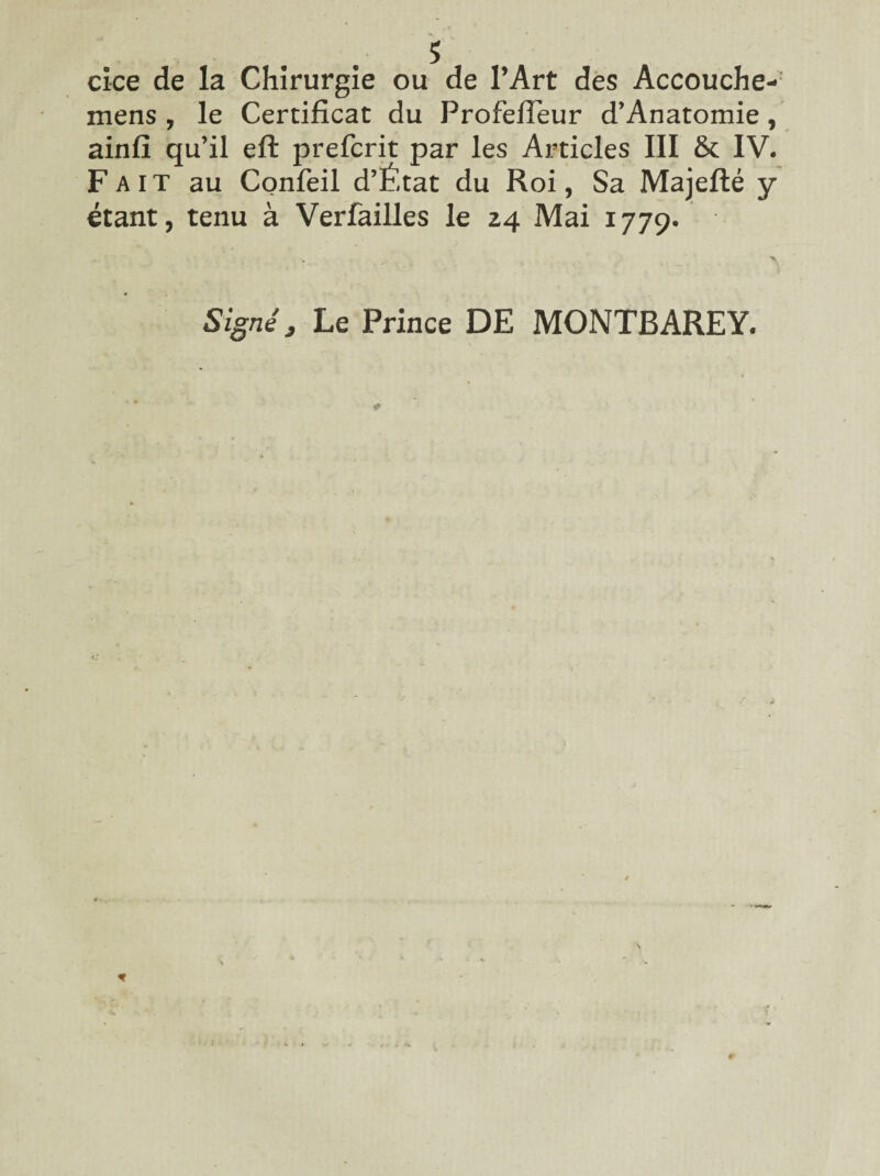 s cice de la Chirurgie ou de l’Art des Accouche- mens , le Certificat du Profefieur d’Anatomie, ainfi qu’il efl: prefcrit par les Articles III & IV. Fait au Confeil d’État du Roi, Sa Majefté y étant, tenu à Verfailles le 24 Mai 1779. Signé j Le Prince DE MONTBAREY.